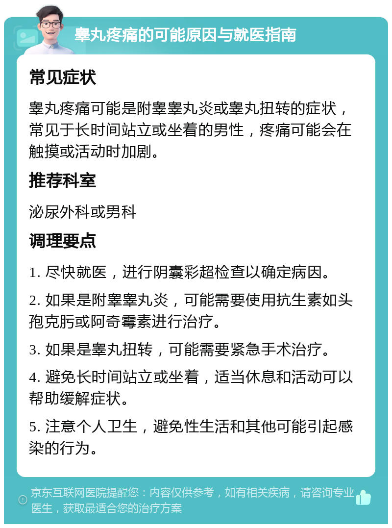 睾丸疼痛的可能原因与就医指南 常见症状 睾丸疼痛可能是附睾睾丸炎或睾丸扭转的症状，常见于长时间站立或坐着的男性，疼痛可能会在触摸或活动时加剧。 推荐科室 泌尿外科或男科 调理要点 1. 尽快就医，进行阴囊彩超检查以确定病因。 2. 如果是附睾睾丸炎，可能需要使用抗生素如头孢克肟或阿奇霉素进行治疗。 3. 如果是睾丸扭转，可能需要紧急手术治疗。 4. 避免长时间站立或坐着，适当休息和活动可以帮助缓解症状。 5. 注意个人卫生，避免性生活和其他可能引起感染的行为。