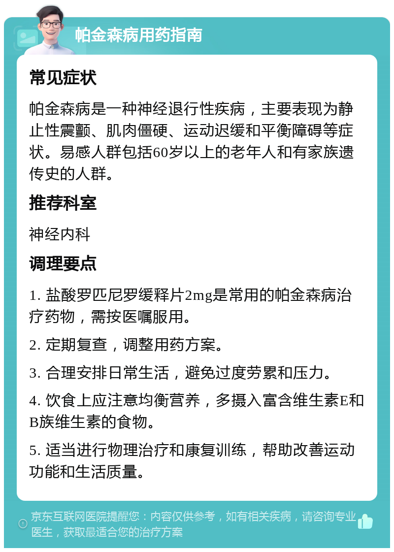 帕金森病用药指南 常见症状 帕金森病是一种神经退行性疾病，主要表现为静止性震颤、肌肉僵硬、运动迟缓和平衡障碍等症状。易感人群包括60岁以上的老年人和有家族遗传史的人群。 推荐科室 神经内科 调理要点 1. 盐酸罗匹尼罗缓释片2mg是常用的帕金森病治疗药物，需按医嘱服用。 2. 定期复查，调整用药方案。 3. 合理安排日常生活，避免过度劳累和压力。 4. 饮食上应注意均衡营养，多摄入富含维生素E和B族维生素的食物。 5. 适当进行物理治疗和康复训练，帮助改善运动功能和生活质量。