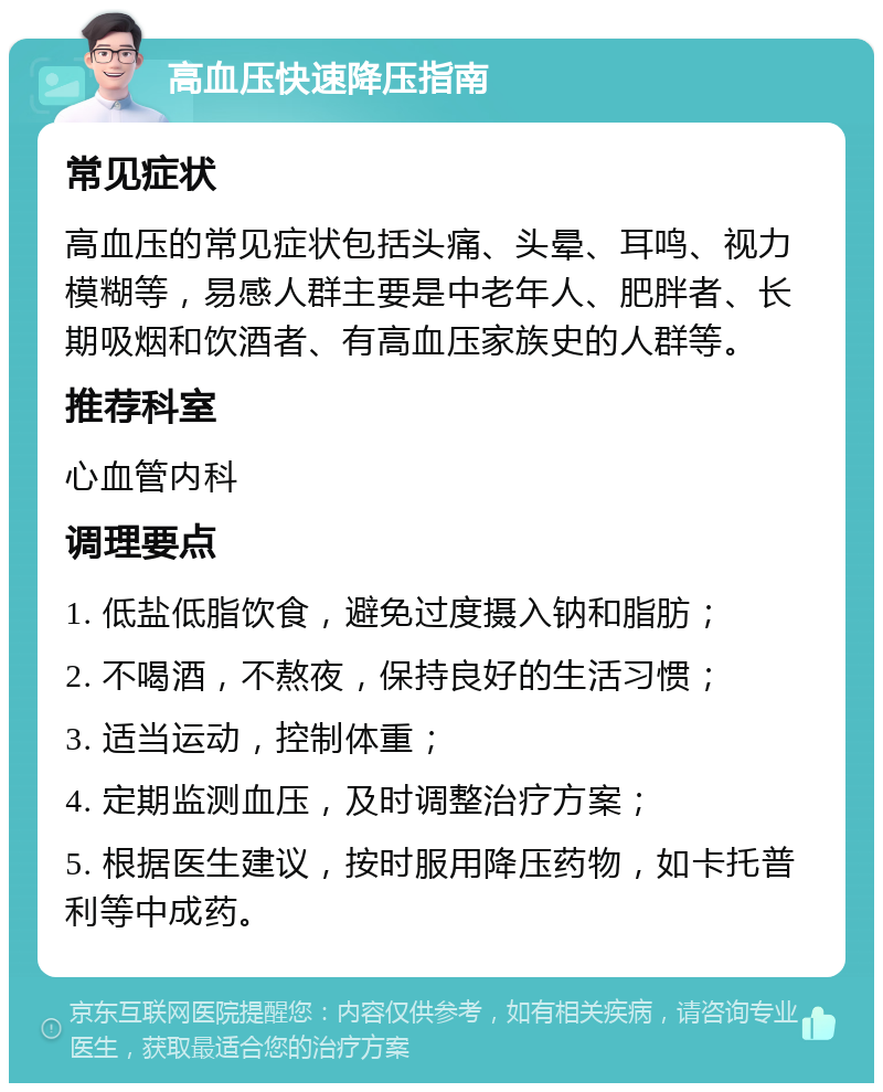 高血压快速降压指南 常见症状 高血压的常见症状包括头痛、头晕、耳鸣、视力模糊等，易感人群主要是中老年人、肥胖者、长期吸烟和饮酒者、有高血压家族史的人群等。 推荐科室 心血管内科 调理要点 1. 低盐低脂饮食，避免过度摄入钠和脂肪； 2. 不喝酒，不熬夜，保持良好的生活习惯； 3. 适当运动，控制体重； 4. 定期监测血压，及时调整治疗方案； 5. 根据医生建议，按时服用降压药物，如卡托普利等中成药。