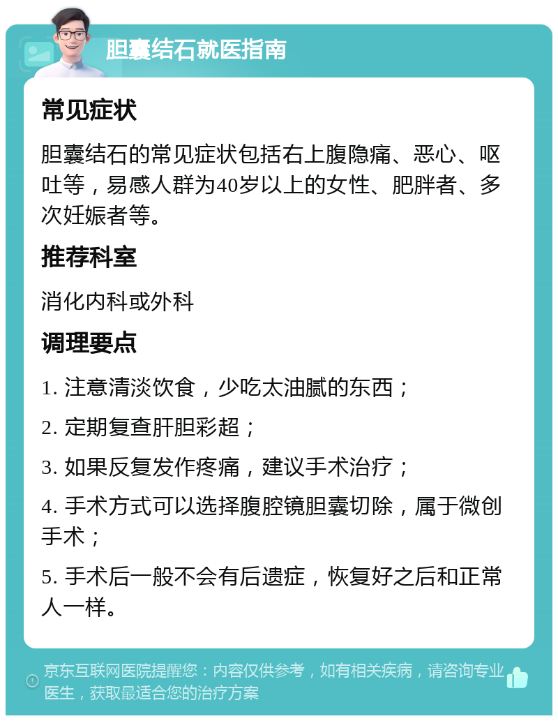 胆囊结石就医指南 常见症状 胆囊结石的常见症状包括右上腹隐痛、恶心、呕吐等，易感人群为40岁以上的女性、肥胖者、多次妊娠者等。 推荐科室 消化内科或外科 调理要点 1. 注意清淡饮食，少吃太油腻的东西； 2. 定期复查肝胆彩超； 3. 如果反复发作疼痛，建议手术治疗； 4. 手术方式可以选择腹腔镜胆囊切除，属于微创手术； 5. 手术后一般不会有后遗症，恢复好之后和正常人一样。