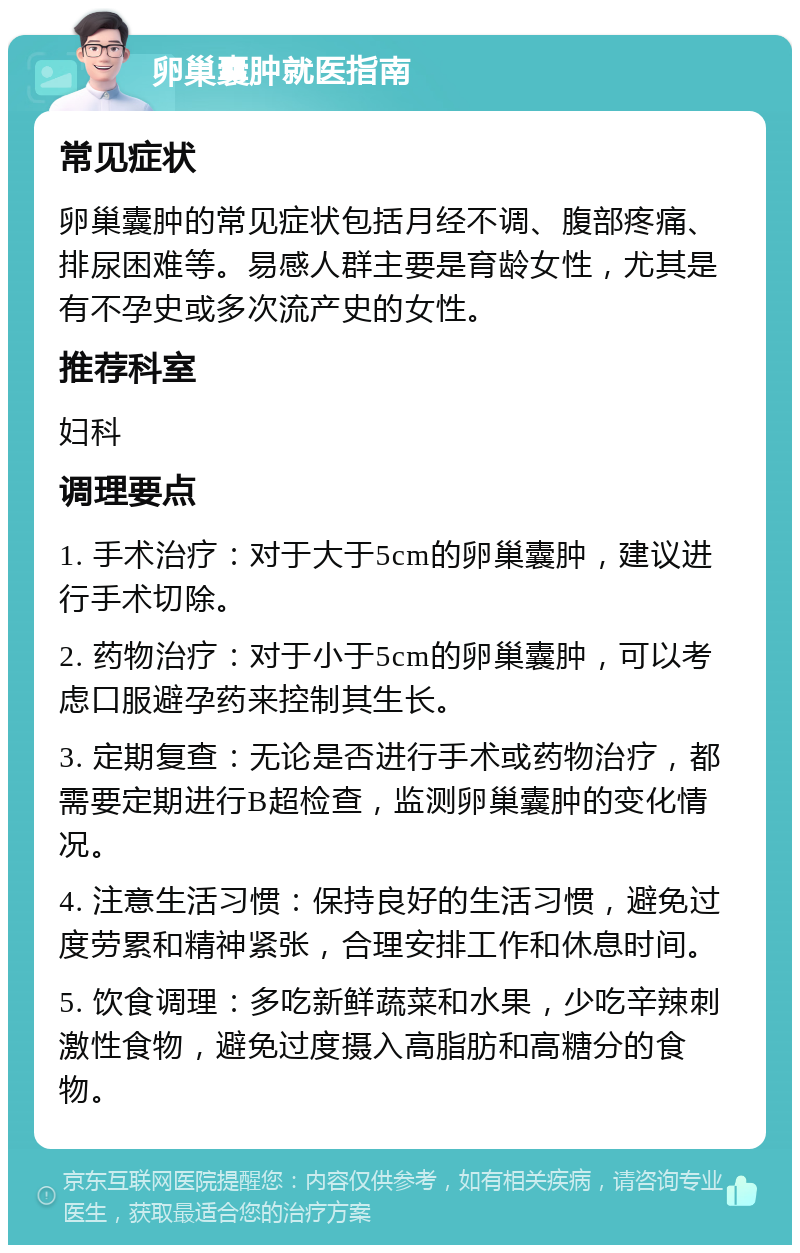 卵巢囊肿就医指南 常见症状 卵巢囊肿的常见症状包括月经不调、腹部疼痛、排尿困难等。易感人群主要是育龄女性，尤其是有不孕史或多次流产史的女性。 推荐科室 妇科 调理要点 1. 手术治疗：对于大于5cm的卵巢囊肿，建议进行手术切除。 2. 药物治疗：对于小于5cm的卵巢囊肿，可以考虑口服避孕药来控制其生长。 3. 定期复查：无论是否进行手术或药物治疗，都需要定期进行B超检查，监测卵巢囊肿的变化情况。 4. 注意生活习惯：保持良好的生活习惯，避免过度劳累和精神紧张，合理安排工作和休息时间。 5. 饮食调理：多吃新鲜蔬菜和水果，少吃辛辣刺激性食物，避免过度摄入高脂肪和高糖分的食物。