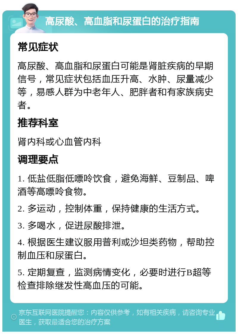 高尿酸、高血脂和尿蛋白的治疗指南 常见症状 高尿酸、高血脂和尿蛋白可能是肾脏疾病的早期信号，常见症状包括血压升高、水肿、尿量减少等，易感人群为中老年人、肥胖者和有家族病史者。 推荐科室 肾内科或心血管内科 调理要点 1. 低盐低脂低嘌呤饮食，避免海鲜、豆制品、啤酒等高嘌呤食物。 2. 多运动，控制体重，保持健康的生活方式。 3. 多喝水，促进尿酸排泄。 4. 根据医生建议服用普利或沙坦类药物，帮助控制血压和尿蛋白。 5. 定期复查，监测病情变化，必要时进行B超等检查排除继发性高血压的可能。