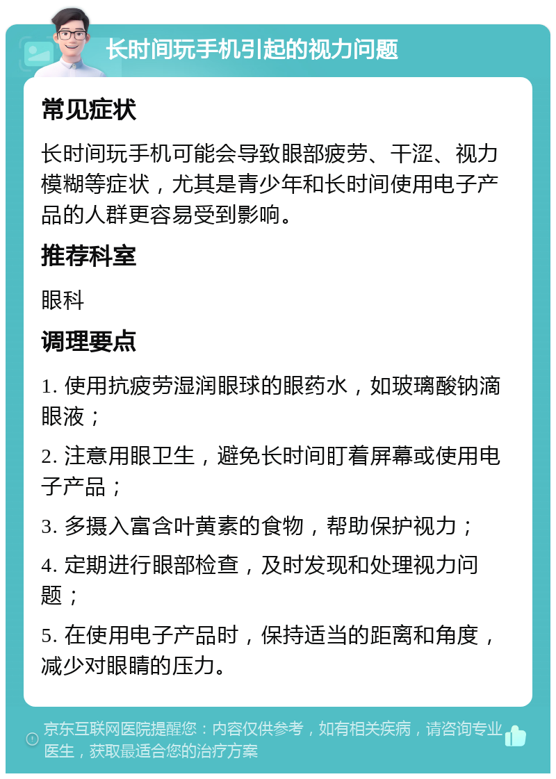 长时间玩手机引起的视力问题 常见症状 长时间玩手机可能会导致眼部疲劳、干涩、视力模糊等症状，尤其是青少年和长时间使用电子产品的人群更容易受到影响。 推荐科室 眼科 调理要点 1. 使用抗疲劳湿润眼球的眼药水，如玻璃酸钠滴眼液； 2. 注意用眼卫生，避免长时间盯着屏幕或使用电子产品； 3. 多摄入富含叶黄素的食物，帮助保护视力； 4. 定期进行眼部检查，及时发现和处理视力问题； 5. 在使用电子产品时，保持适当的距离和角度，减少对眼睛的压力。