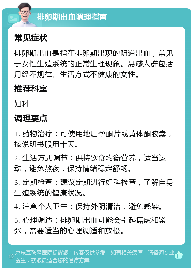 排卵期出血调理指南 常见症状 排卵期出血是指在排卵期出现的阴道出血，常见于女性生殖系统的正常生理现象。易感人群包括月经不规律、生活方式不健康的女性。 推荐科室 妇科 调理要点 1. 药物治疗：可使用地屈孕酮片或黄体酮胶囊，按说明书服用十天。 2. 生活方式调节：保持饮食均衡营养，适当运动，避免熬夜，保持情绪稳定舒畅。 3. 定期检查：建议定期进行妇科检查，了解自身生殖系统的健康状况。 4. 注意个人卫生：保持外阴清洁，避免感染。 5. 心理调适：排卵期出血可能会引起焦虑和紧张，需要适当的心理调适和放松。