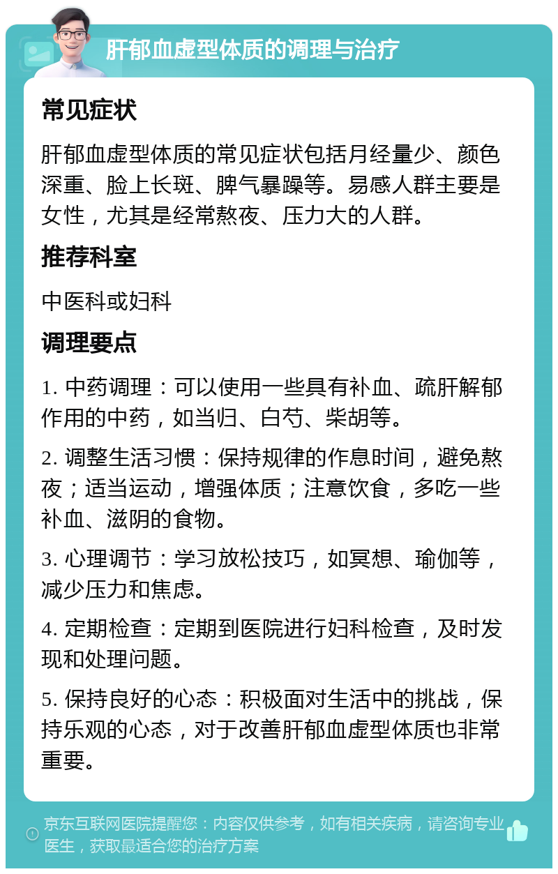 肝郁血虚型体质的调理与治疗 常见症状 肝郁血虚型体质的常见症状包括月经量少、颜色深重、脸上长斑、脾气暴躁等。易感人群主要是女性，尤其是经常熬夜、压力大的人群。 推荐科室 中医科或妇科 调理要点 1. 中药调理：可以使用一些具有补血、疏肝解郁作用的中药，如当归、白芍、柴胡等。 2. 调整生活习惯：保持规律的作息时间，避免熬夜；适当运动，增强体质；注意饮食，多吃一些补血、滋阴的食物。 3. 心理调节：学习放松技巧，如冥想、瑜伽等，减少压力和焦虑。 4. 定期检查：定期到医院进行妇科检查，及时发现和处理问题。 5. 保持良好的心态：积极面对生活中的挑战，保持乐观的心态，对于改善肝郁血虚型体质也非常重要。