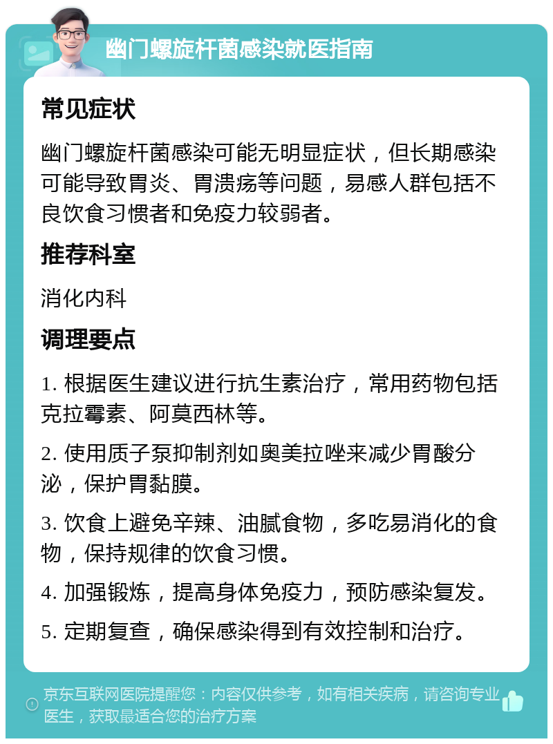 幽门螺旋杆菌感染就医指南 常见症状 幽门螺旋杆菌感染可能无明显症状，但长期感染可能导致胃炎、胃溃疡等问题，易感人群包括不良饮食习惯者和免疫力较弱者。 推荐科室 消化内科 调理要点 1. 根据医生建议进行抗生素治疗，常用药物包括克拉霉素、阿莫西林等。 2. 使用质子泵抑制剂如奥美拉唑来减少胃酸分泌，保护胃黏膜。 3. 饮食上避免辛辣、油腻食物，多吃易消化的食物，保持规律的饮食习惯。 4. 加强锻炼，提高身体免疫力，预防感染复发。 5. 定期复查，确保感染得到有效控制和治疗。