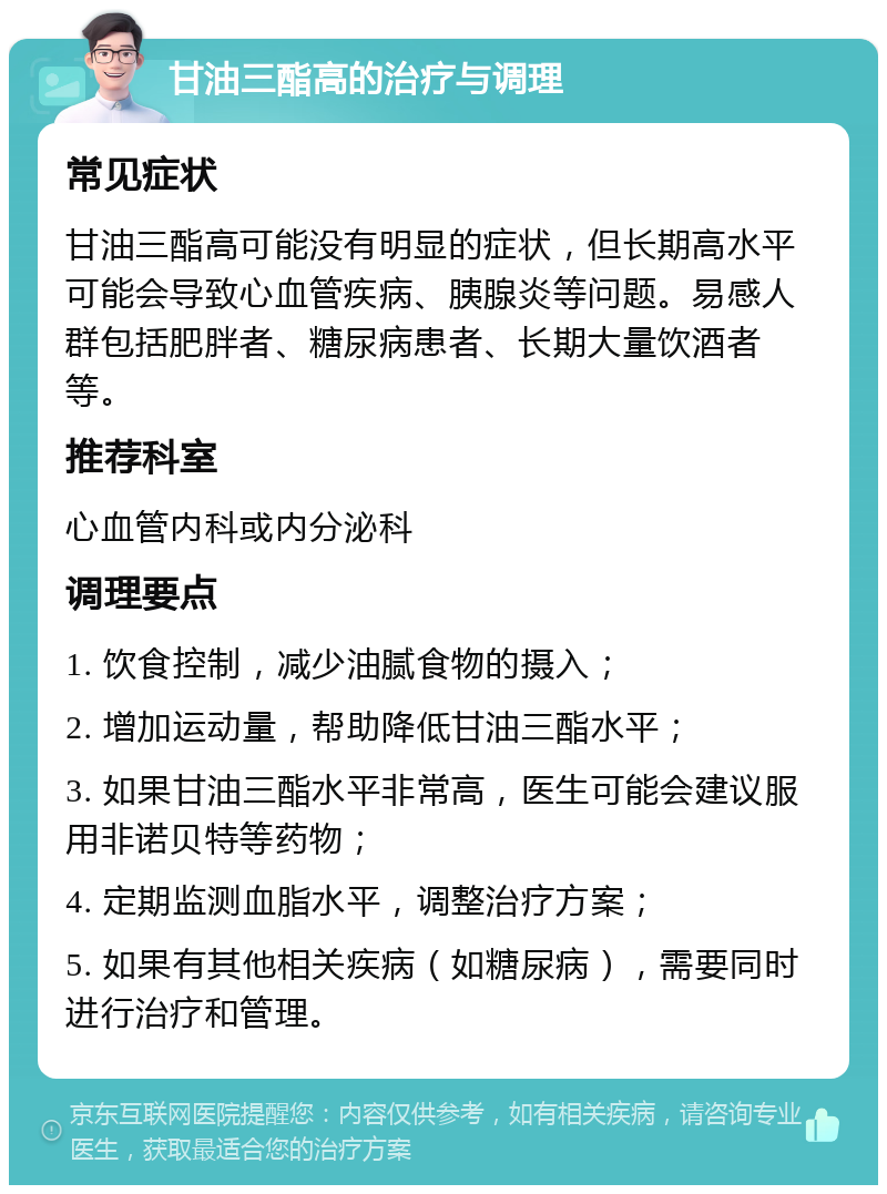 甘油三酯高的治疗与调理 常见症状 甘油三酯高可能没有明显的症状，但长期高水平可能会导致心血管疾病、胰腺炎等问题。易感人群包括肥胖者、糖尿病患者、长期大量饮酒者等。 推荐科室 心血管内科或内分泌科 调理要点 1. 饮食控制，减少油腻食物的摄入； 2. 增加运动量，帮助降低甘油三酯水平； 3. 如果甘油三酯水平非常高，医生可能会建议服用非诺贝特等药物； 4. 定期监测血脂水平，调整治疗方案； 5. 如果有其他相关疾病（如糖尿病），需要同时进行治疗和管理。