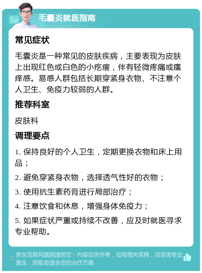 毛囊炎就医指南 常见症状 毛囊炎是一种常见的皮肤疾病，主要表现为皮肤上出现红色或白色的小疙瘩，伴有轻微疼痛或瘙痒感。易感人群包括长期穿紧身衣物、不注意个人卫生、免疫力较弱的人群。 推荐科室 皮肤科 调理要点 1. 保持良好的个人卫生，定期更换衣物和床上用品； 2. 避免穿紧身衣物，选择透气性好的衣物； 3. 使用抗生素药膏进行局部治疗； 4. 注意饮食和休息，增强身体免疫力； 5. 如果症状严重或持续不改善，应及时就医寻求专业帮助。