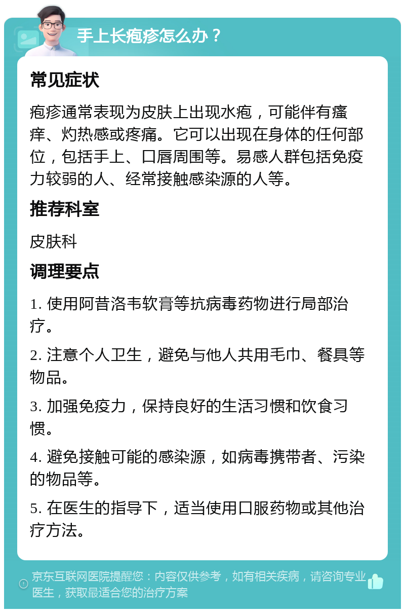 手上长疱疹怎么办？ 常见症状 疱疹通常表现为皮肤上出现水疱，可能伴有瘙痒、灼热感或疼痛。它可以出现在身体的任何部位，包括手上、口唇周围等。易感人群包括免疫力较弱的人、经常接触感染源的人等。 推荐科室 皮肤科 调理要点 1. 使用阿昔洛韦软膏等抗病毒药物进行局部治疗。 2. 注意个人卫生，避免与他人共用毛巾、餐具等物品。 3. 加强免疫力，保持良好的生活习惯和饮食习惯。 4. 避免接触可能的感染源，如病毒携带者、污染的物品等。 5. 在医生的指导下，适当使用口服药物或其他治疗方法。