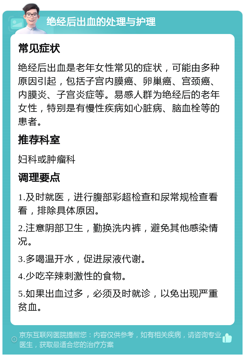 绝经后出血的处理与护理 常见症状 绝经后出血是老年女性常见的症状，可能由多种原因引起，包括子宫内膜癌、卵巢癌、宫颈癌、内膜炎、子宫炎症等。易感人群为绝经后的老年女性，特别是有慢性疾病如心脏病、脑血栓等的患者。 推荐科室 妇科或肿瘤科 调理要点 1.及时就医，进行腹部彩超检查和尿常规检查看看，排除具体原因。 2.注意阴部卫生，勤换洗内裤，避免其他感染情况。 3.多喝温开水，促进尿液代谢。 4.少吃辛辣刺激性的食物。 5.如果出血过多，必须及时就诊，以免出现严重贫血。