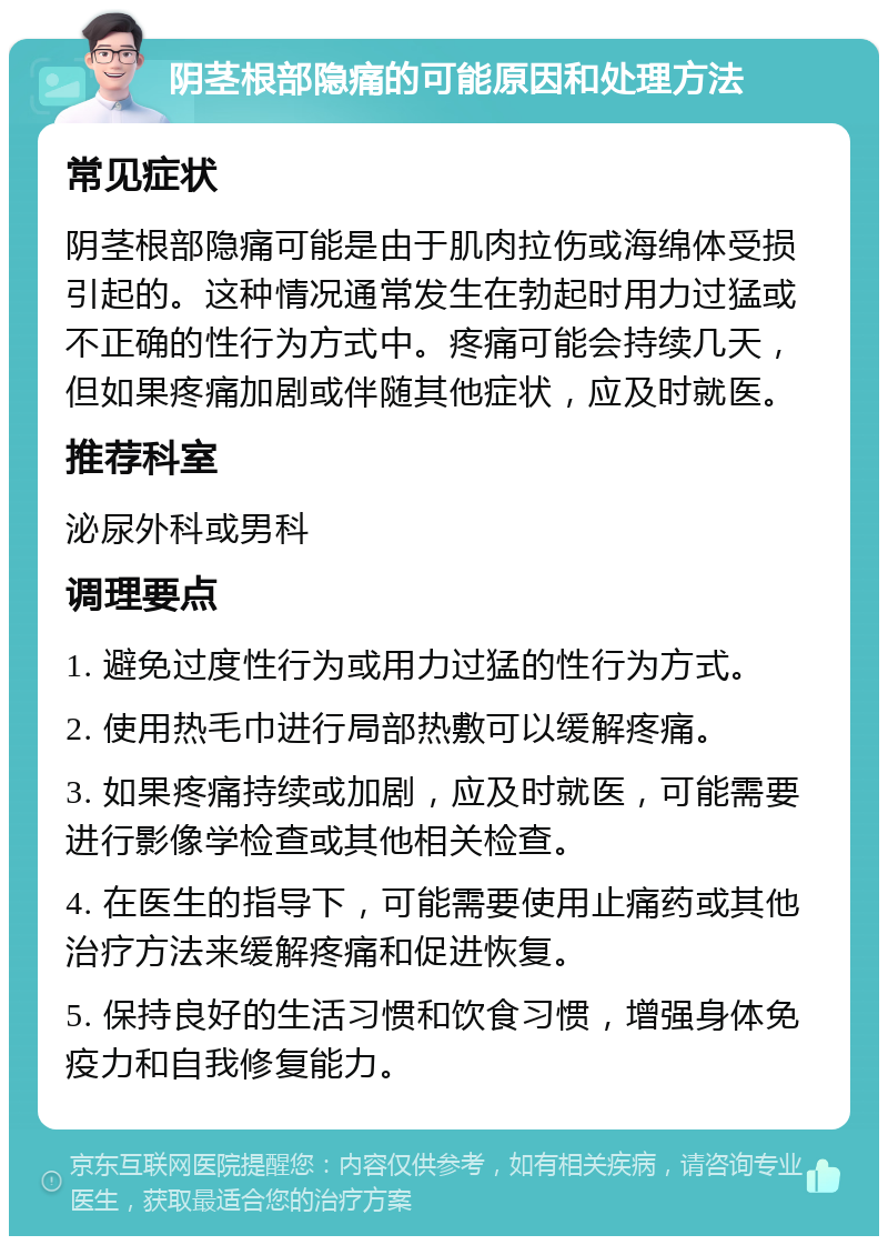 阴茎根部隐痛的可能原因和处理方法 常见症状 阴茎根部隐痛可能是由于肌肉拉伤或海绵体受损引起的。这种情况通常发生在勃起时用力过猛或不正确的性行为方式中。疼痛可能会持续几天，但如果疼痛加剧或伴随其他症状，应及时就医。 推荐科室 泌尿外科或男科 调理要点 1. 避免过度性行为或用力过猛的性行为方式。 2. 使用热毛巾进行局部热敷可以缓解疼痛。 3. 如果疼痛持续或加剧，应及时就医，可能需要进行影像学检查或其他相关检查。 4. 在医生的指导下，可能需要使用止痛药或其他治疗方法来缓解疼痛和促进恢复。 5. 保持良好的生活习惯和饮食习惯，增强身体免疫力和自我修复能力。