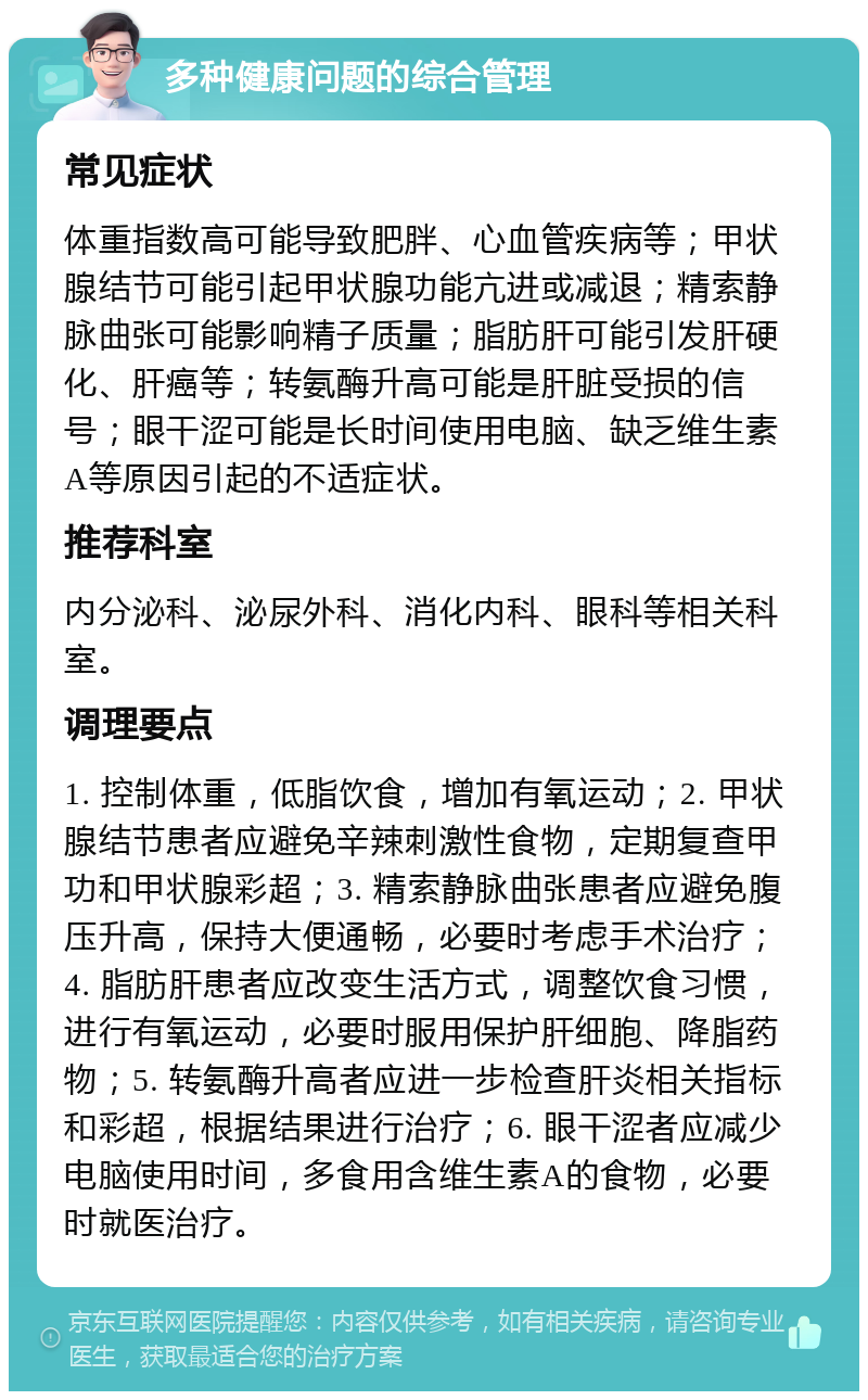 多种健康问题的综合管理 常见症状 体重指数高可能导致肥胖、心血管疾病等；甲状腺结节可能引起甲状腺功能亢进或减退；精索静脉曲张可能影响精子质量；脂肪肝可能引发肝硬化、肝癌等；转氨酶升高可能是肝脏受损的信号；眼干涩可能是长时间使用电脑、缺乏维生素A等原因引起的不适症状。 推荐科室 内分泌科、泌尿外科、消化内科、眼科等相关科室。 调理要点 1. 控制体重，低脂饮食，增加有氧运动；2. 甲状腺结节患者应避免辛辣刺激性食物，定期复查甲功和甲状腺彩超；3. 精索静脉曲张患者应避免腹压升高，保持大便通畅，必要时考虑手术治疗；4. 脂肪肝患者应改变生活方式，调整饮食习惯，进行有氧运动，必要时服用保护肝细胞、降脂药物；5. 转氨酶升高者应进一步检查肝炎相关指标和彩超，根据结果进行治疗；6. 眼干涩者应减少电脑使用时间，多食用含维生素A的食物，必要时就医治疗。