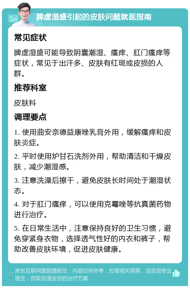 脾虚湿盛引起的皮肤问题就医指南 常见症状 脾虚湿盛可能导致阴囊潮湿、瘙痒、肛门瘙痒等症状，常见于出汗多、皮肤有红斑或皮损的人群。 推荐科室 皮肤科 调理要点 1. 使用曲安奈德益康唑乳膏外用，缓解瘙痒和皮肤炎症。 2. 平时使用炉甘石洗剂外用，帮助清洁和干燥皮肤，减少潮湿感。 3. 注意洗澡后擦干，避免皮肤长时间处于潮湿状态。 4. 对于肛门瘙痒，可以使用克霉唑等抗真菌药物进行治疗。 5. 在日常生活中，注意保持良好的卫生习惯，避免穿紧身衣物，选择透气性好的内衣和裤子，帮助改善皮肤环境，促进皮肤健康。