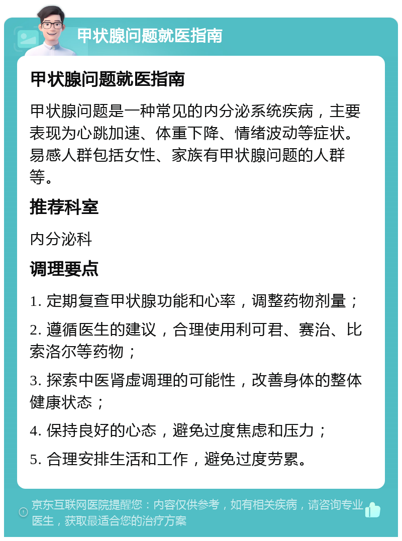 甲状腺问题就医指南 甲状腺问题就医指南 甲状腺问题是一种常见的内分泌系统疾病，主要表现为心跳加速、体重下降、情绪波动等症状。易感人群包括女性、家族有甲状腺问题的人群等。 推荐科室 内分泌科 调理要点 1. 定期复查甲状腺功能和心率，调整药物剂量； 2. 遵循医生的建议，合理使用利可君、赛治、比索洛尔等药物； 3. 探索中医肾虚调理的可能性，改善身体的整体健康状态； 4. 保持良好的心态，避免过度焦虑和压力； 5. 合理安排生活和工作，避免过度劳累。