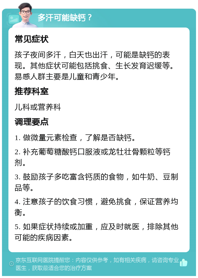 多汗可能缺钙？ 常见症状 孩子夜间多汗，白天也出汗，可能是缺钙的表现。其他症状可能包括挑食、生长发育迟缓等。易感人群主要是儿童和青少年。 推荐科室 儿科或营养科 调理要点 1. 做微量元素检查，了解是否缺钙。 2. 补充葡萄糖酸钙口服液或龙牡壮骨颗粒等钙剂。 3. 鼓励孩子多吃富含钙质的食物，如牛奶、豆制品等。 4. 注意孩子的饮食习惯，避免挑食，保证营养均衡。 5. 如果症状持续或加重，应及时就医，排除其他可能的疾病因素。