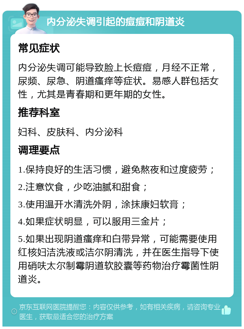 内分泌失调引起的痘痘和阴道炎 常见症状 内分泌失调可能导致脸上长痘痘，月经不正常，尿频、尿急、阴道瘙痒等症状。易感人群包括女性，尤其是青春期和更年期的女性。 推荐科室 妇科、皮肤科、内分泌科 调理要点 1.保持良好的生活习惯，避免熬夜和过度疲劳； 2.注意饮食，少吃油腻和甜食； 3.使用温开水清洗外阴，涂抹康妇软膏； 4.如果症状明显，可以服用三金片； 5.如果出现阴道瘙痒和白带异常，可能需要使用红核妇洁洗液或洁尔阴清洗，并在医生指导下使用硝呋太尔制霉阴道软胶囊等药物治疗霉菌性阴道炎。