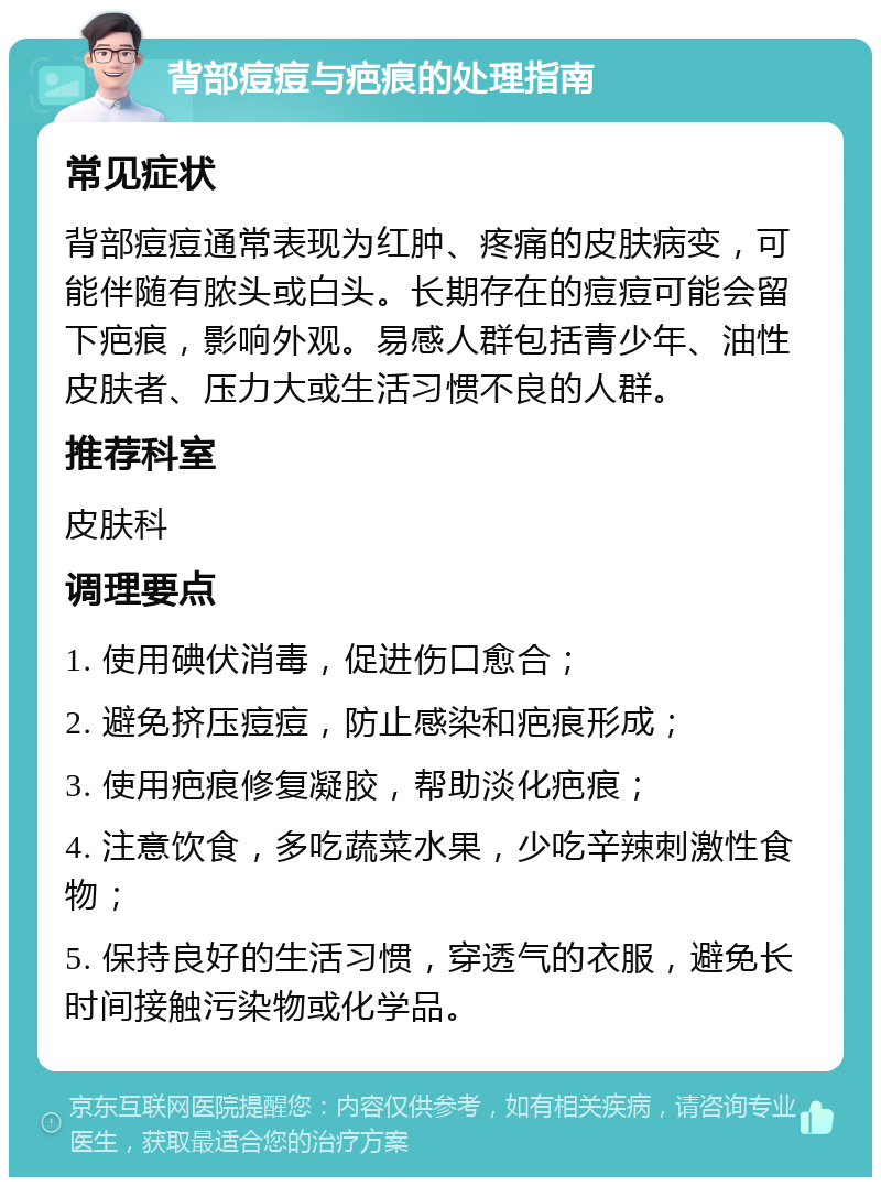 背部痘痘与疤痕的处理指南 常见症状 背部痘痘通常表现为红肿、疼痛的皮肤病变，可能伴随有脓头或白头。长期存在的痘痘可能会留下疤痕，影响外观。易感人群包括青少年、油性皮肤者、压力大或生活习惯不良的人群。 推荐科室 皮肤科 调理要点 1. 使用碘伏消毒，促进伤口愈合； 2. 避免挤压痘痘，防止感染和疤痕形成； 3. 使用疤痕修复凝胶，帮助淡化疤痕； 4. 注意饮食，多吃蔬菜水果，少吃辛辣刺激性食物； 5. 保持良好的生活习惯，穿透气的衣服，避免长时间接触污染物或化学品。