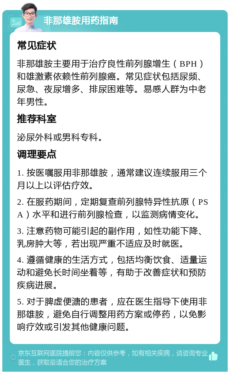 非那雄胺用药指南 常见症状 非那雄胺主要用于治疗良性前列腺增生（BPH）和雄激素依赖性前列腺癌。常见症状包括尿频、尿急、夜尿增多、排尿困难等。易感人群为中老年男性。 推荐科室 泌尿外科或男科专科。 调理要点 1. 按医嘱服用非那雄胺，通常建议连续服用三个月以上以评估疗效。 2. 在服药期间，定期复查前列腺特异性抗原（PSA）水平和进行前列腺检查，以监测病情变化。 3. 注意药物可能引起的副作用，如性功能下降、乳房肿大等，若出现严重不适应及时就医。 4. 遵循健康的生活方式，包括均衡饮食、适量运动和避免长时间坐着等，有助于改善症状和预防疾病进展。 5. 对于脾虚便溏的患者，应在医生指导下使用非那雄胺，避免自行调整用药方案或停药，以免影响疗效或引发其他健康问题。