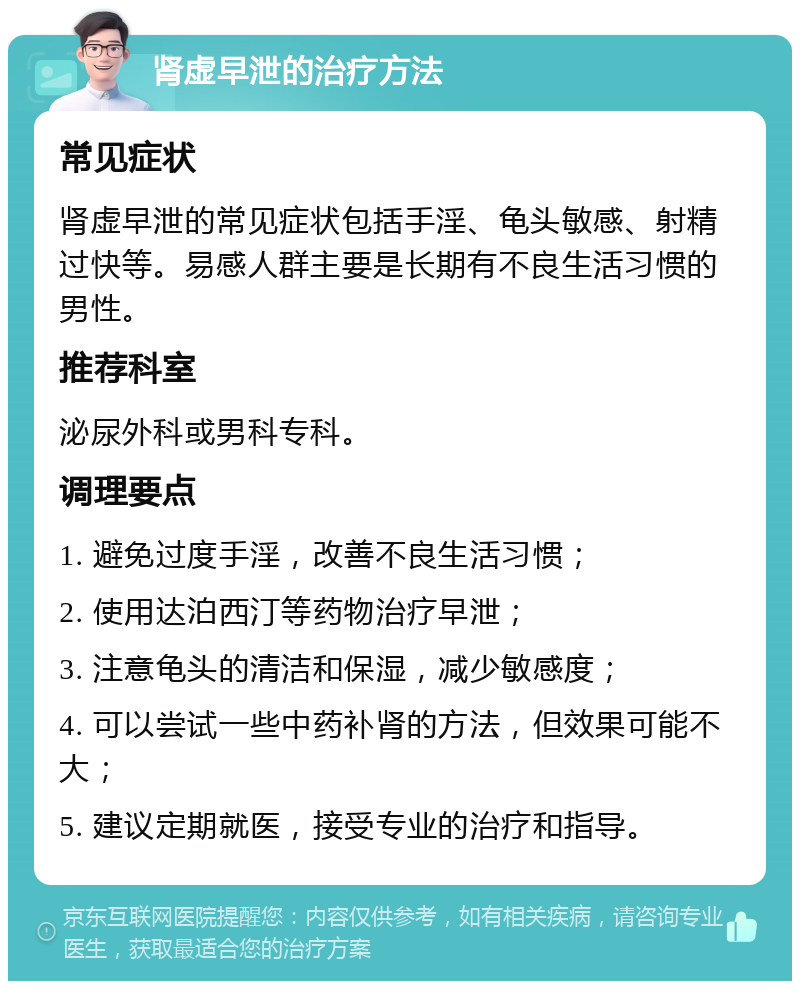 肾虚早泄的治疗方法 常见症状 肾虚早泄的常见症状包括手淫、龟头敏感、射精过快等。易感人群主要是长期有不良生活习惯的男性。 推荐科室 泌尿外科或男科专科。 调理要点 1. 避免过度手淫，改善不良生活习惯； 2. 使用达泊西汀等药物治疗早泄； 3. 注意龟头的清洁和保湿，减少敏感度； 4. 可以尝试一些中药补肾的方法，但效果可能不大； 5. 建议定期就医，接受专业的治疗和指导。