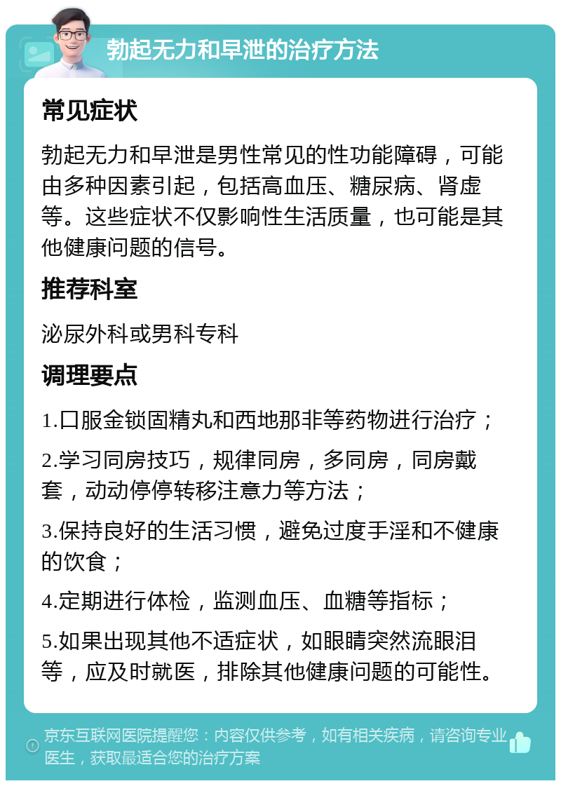 勃起无力和早泄的治疗方法 常见症状 勃起无力和早泄是男性常见的性功能障碍，可能由多种因素引起，包括高血压、糖尿病、肾虚等。这些症状不仅影响性生活质量，也可能是其他健康问题的信号。 推荐科室 泌尿外科或男科专科 调理要点 1.口服金锁固精丸和西地那非等药物进行治疗； 2.学习同房技巧，规律同房，多同房，同房戴套，动动停停转移注意力等方法； 3.保持良好的生活习惯，避免过度手淫和不健康的饮食； 4.定期进行体检，监测血压、血糖等指标； 5.如果出现其他不适症状，如眼睛突然流眼泪等，应及时就医，排除其他健康问题的可能性。