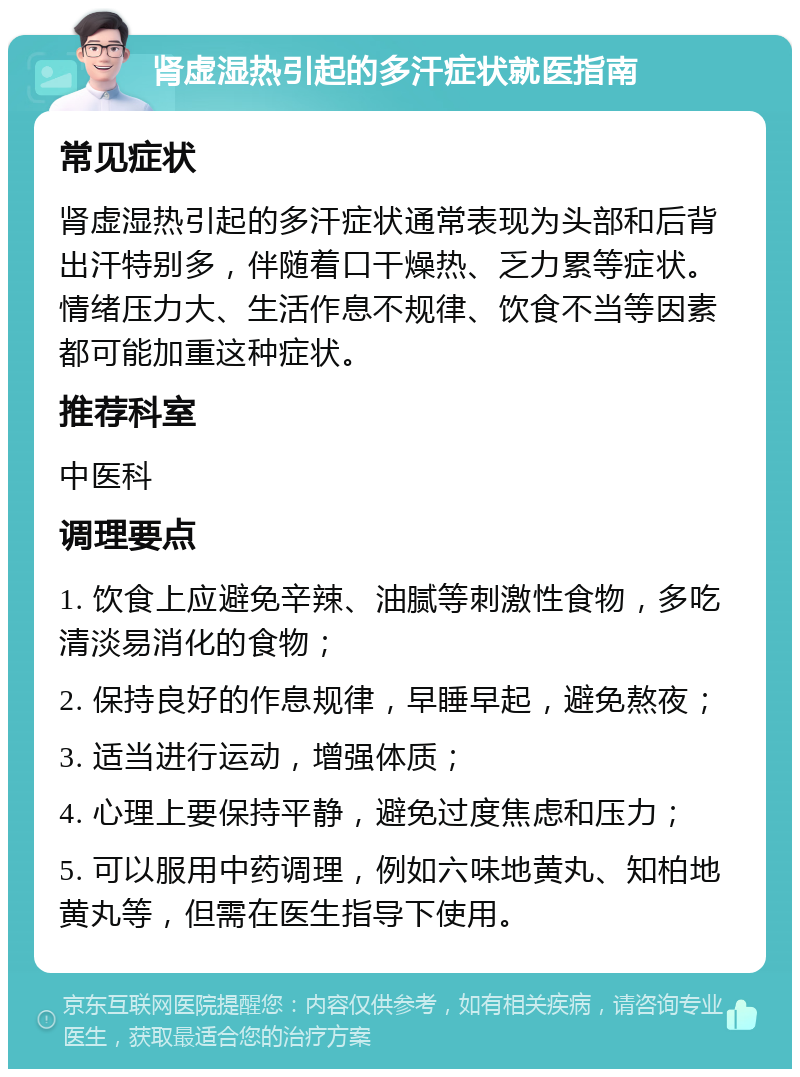 肾虚湿热引起的多汗症状就医指南 常见症状 肾虚湿热引起的多汗症状通常表现为头部和后背出汗特别多，伴随着口干燥热、乏力累等症状。情绪压力大、生活作息不规律、饮食不当等因素都可能加重这种症状。 推荐科室 中医科 调理要点 1. 饮食上应避免辛辣、油腻等刺激性食物，多吃清淡易消化的食物； 2. 保持良好的作息规律，早睡早起，避免熬夜； 3. 适当进行运动，增强体质； 4. 心理上要保持平静，避免过度焦虑和压力； 5. 可以服用中药调理，例如六味地黄丸、知柏地黄丸等，但需在医生指导下使用。