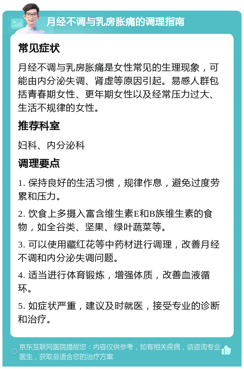 月经不调与乳房胀痛的调理指南 常见症状 月经不调与乳房胀痛是女性常见的生理现象，可能由内分泌失调、肾虚等原因引起。易感人群包括青春期女性、更年期女性以及经常压力过大、生活不规律的女性。 推荐科室 妇科、内分泌科 调理要点 1. 保持良好的生活习惯，规律作息，避免过度劳累和压力。 2. 饮食上多摄入富含维生素E和B族维生素的食物，如全谷类、坚果、绿叶蔬菜等。 3. 可以使用藏红花等中药材进行调理，改善月经不调和内分泌失调问题。 4. 适当进行体育锻炼，增强体质，改善血液循环。 5. 如症状严重，建议及时就医，接受专业的诊断和治疗。