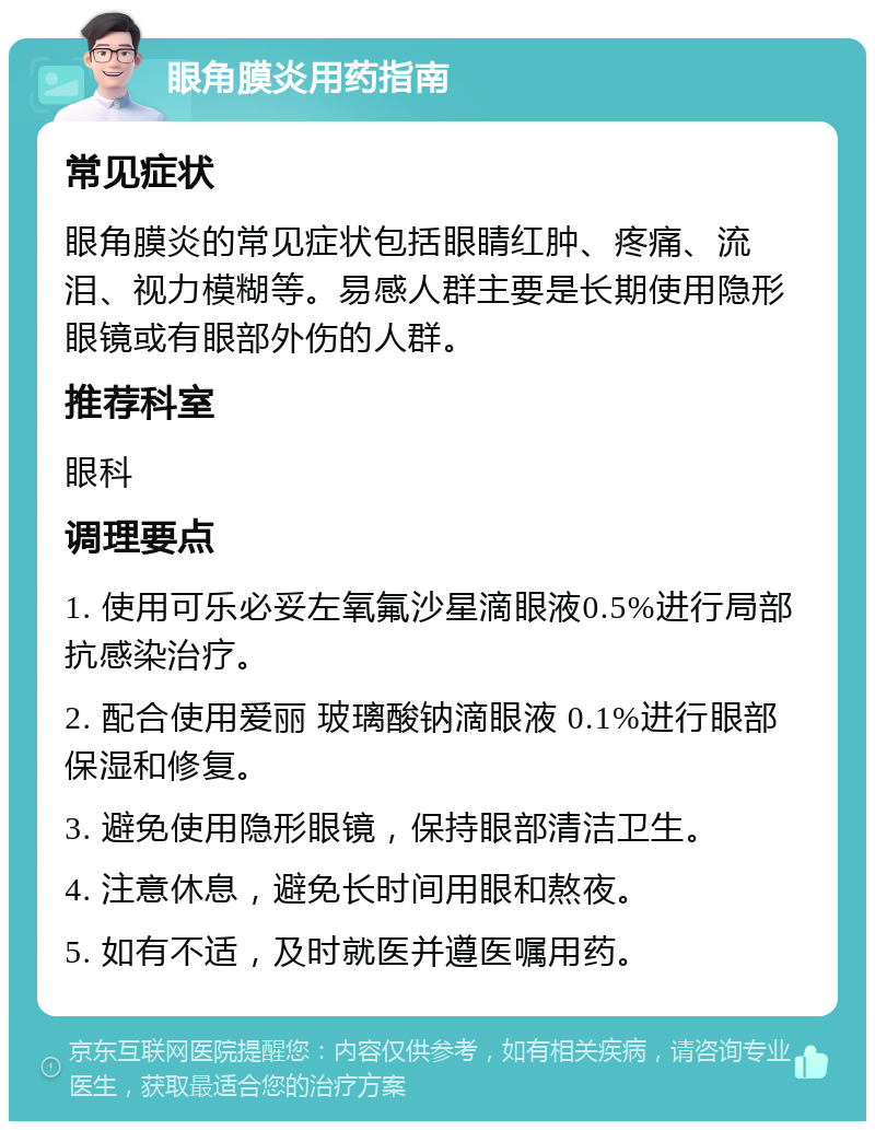 眼角膜炎用药指南 常见症状 眼角膜炎的常见症状包括眼睛红肿、疼痛、流泪、视力模糊等。易感人群主要是长期使用隐形眼镜或有眼部外伤的人群。 推荐科室 眼科 调理要点 1. 使用可乐必妥左氧氟沙星滴眼液0.5%进行局部抗感染治疗。 2. 配合使用爱丽 玻璃酸钠滴眼液 0.1%进行眼部保湿和修复。 3. 避免使用隐形眼镜，保持眼部清洁卫生。 4. 注意休息，避免长时间用眼和熬夜。 5. 如有不适，及时就医并遵医嘱用药。