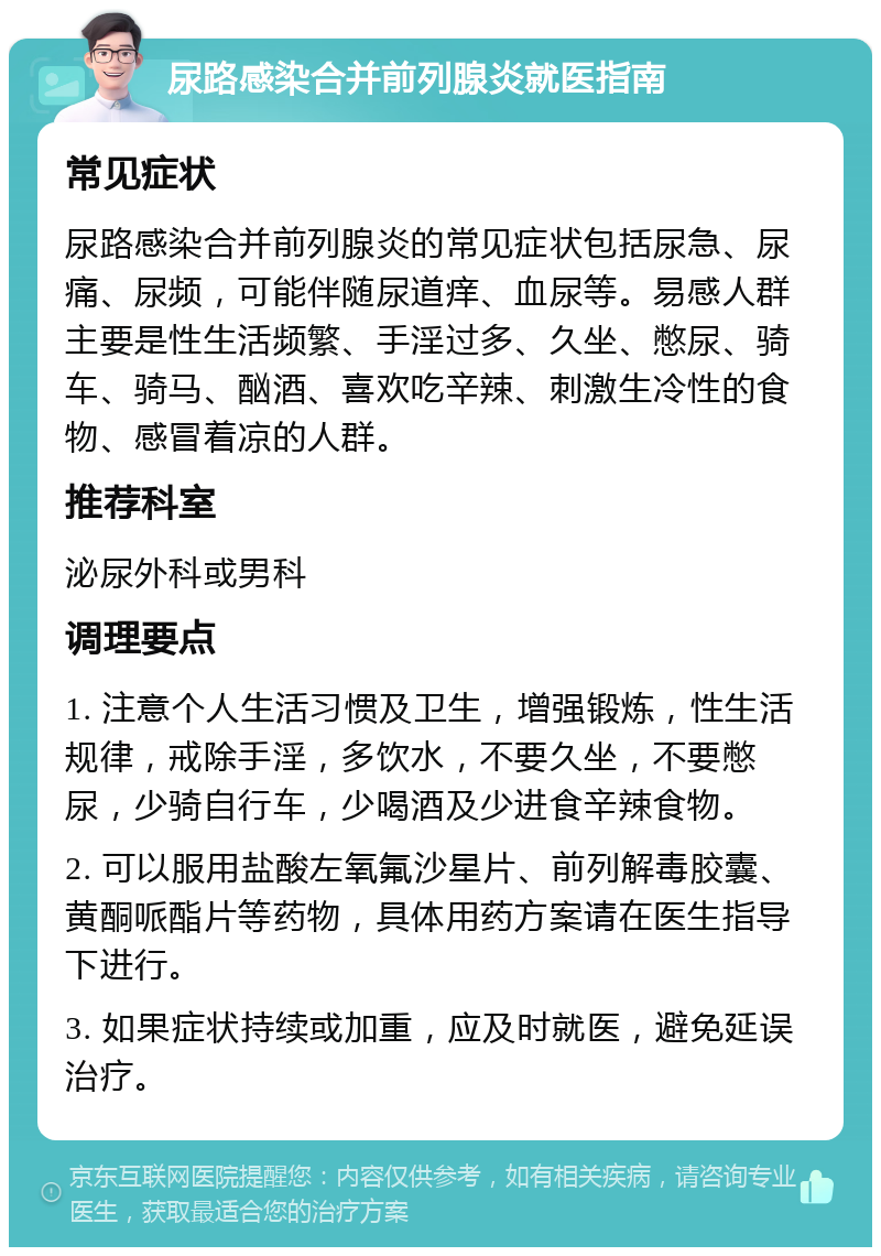 尿路感染合并前列腺炎就医指南 常见症状 尿路感染合并前列腺炎的常见症状包括尿急、尿痛、尿频，可能伴随尿道痒、血尿等。易感人群主要是性生活频繁、手淫过多、久坐、憋尿、骑车、骑马、酗酒、喜欢吃辛辣、刺激生冷性的食物、感冒着凉的人群。 推荐科室 泌尿外科或男科 调理要点 1. 注意个人生活习惯及卫生，增强锻炼，性生活规律，戒除手淫，多饮水，不要久坐，不要憋尿，少骑自行车，少喝酒及少进食辛辣食物。 2. 可以服用盐酸左氧氟沙星片、前列解毒胶囊、黄酮哌酯片等药物，具体用药方案请在医生指导下进行。 3. 如果症状持续或加重，应及时就医，避免延误治疗。