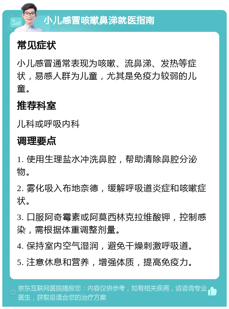 小儿感冒咳嗽鼻涕就医指南 常见症状 小儿感冒通常表现为咳嗽、流鼻涕、发热等症状，易感人群为儿童，尤其是免疫力较弱的儿童。 推荐科室 儿科或呼吸内科 调理要点 1. 使用生理盐水冲洗鼻腔，帮助清除鼻腔分泌物。 2. 雾化吸入布地奈德，缓解呼吸道炎症和咳嗽症状。 3. 口服阿奇霉素或阿莫西林克拉维酸钾，控制感染，需根据体重调整剂量。 4. 保持室内空气湿润，避免干燥刺激呼吸道。 5. 注意休息和营养，增强体质，提高免疫力。