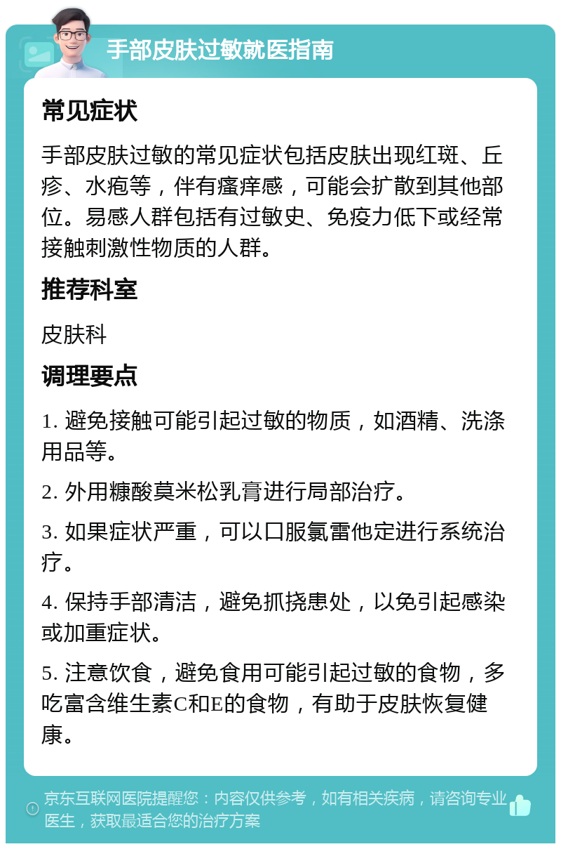 手部皮肤过敏就医指南 常见症状 手部皮肤过敏的常见症状包括皮肤出现红斑、丘疹、水疱等，伴有瘙痒感，可能会扩散到其他部位。易感人群包括有过敏史、免疫力低下或经常接触刺激性物质的人群。 推荐科室 皮肤科 调理要点 1. 避免接触可能引起过敏的物质，如酒精、洗涤用品等。 2. 外用糠酸莫米松乳膏进行局部治疗。 3. 如果症状严重，可以口服氯雷他定进行系统治疗。 4. 保持手部清洁，避免抓挠患处，以免引起感染或加重症状。 5. 注意饮食，避免食用可能引起过敏的食物，多吃富含维生素C和E的食物，有助于皮肤恢复健康。