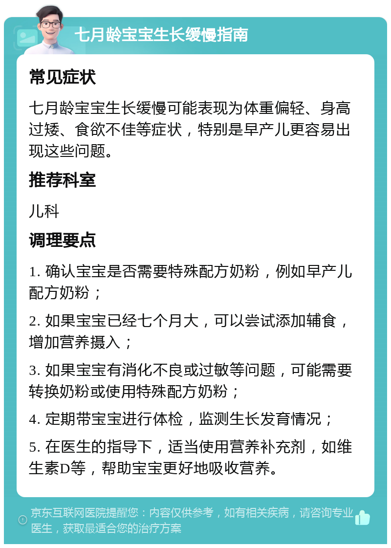 七月龄宝宝生长缓慢指南 常见症状 七月龄宝宝生长缓慢可能表现为体重偏轻、身高过矮、食欲不佳等症状，特别是早产儿更容易出现这些问题。 推荐科室 儿科 调理要点 1. 确认宝宝是否需要特殊配方奶粉，例如早产儿配方奶粉； 2. 如果宝宝已经七个月大，可以尝试添加辅食，增加营养摄入； 3. 如果宝宝有消化不良或过敏等问题，可能需要转换奶粉或使用特殊配方奶粉； 4. 定期带宝宝进行体检，监测生长发育情况； 5. 在医生的指导下，适当使用营养补充剂，如维生素D等，帮助宝宝更好地吸收营养。