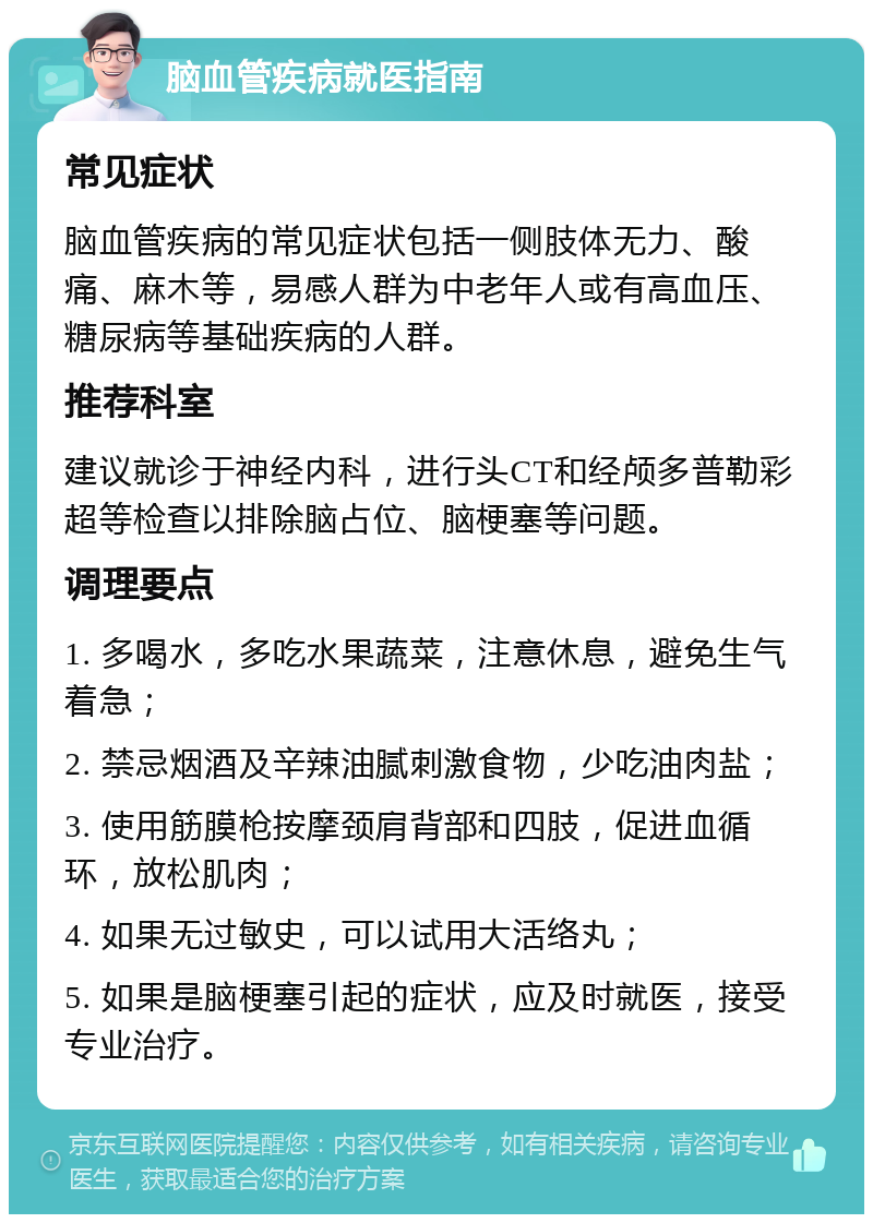 脑血管疾病就医指南 常见症状 脑血管疾病的常见症状包括一侧肢体无力、酸痛、麻木等，易感人群为中老年人或有高血压、糖尿病等基础疾病的人群。 推荐科室 建议就诊于神经内科，进行头CT和经颅多普勒彩超等检查以排除脑占位、脑梗塞等问题。 调理要点 1. 多喝水，多吃水果蔬菜，注意休息，避免生气着急； 2. 禁忌烟酒及辛辣油腻刺激食物，少吃油肉盐； 3. 使用筋膜枪按摩颈肩背部和四肢，促进血循环，放松肌肉； 4. 如果无过敏史，可以试用大活络丸； 5. 如果是脑梗塞引起的症状，应及时就医，接受专业治疗。