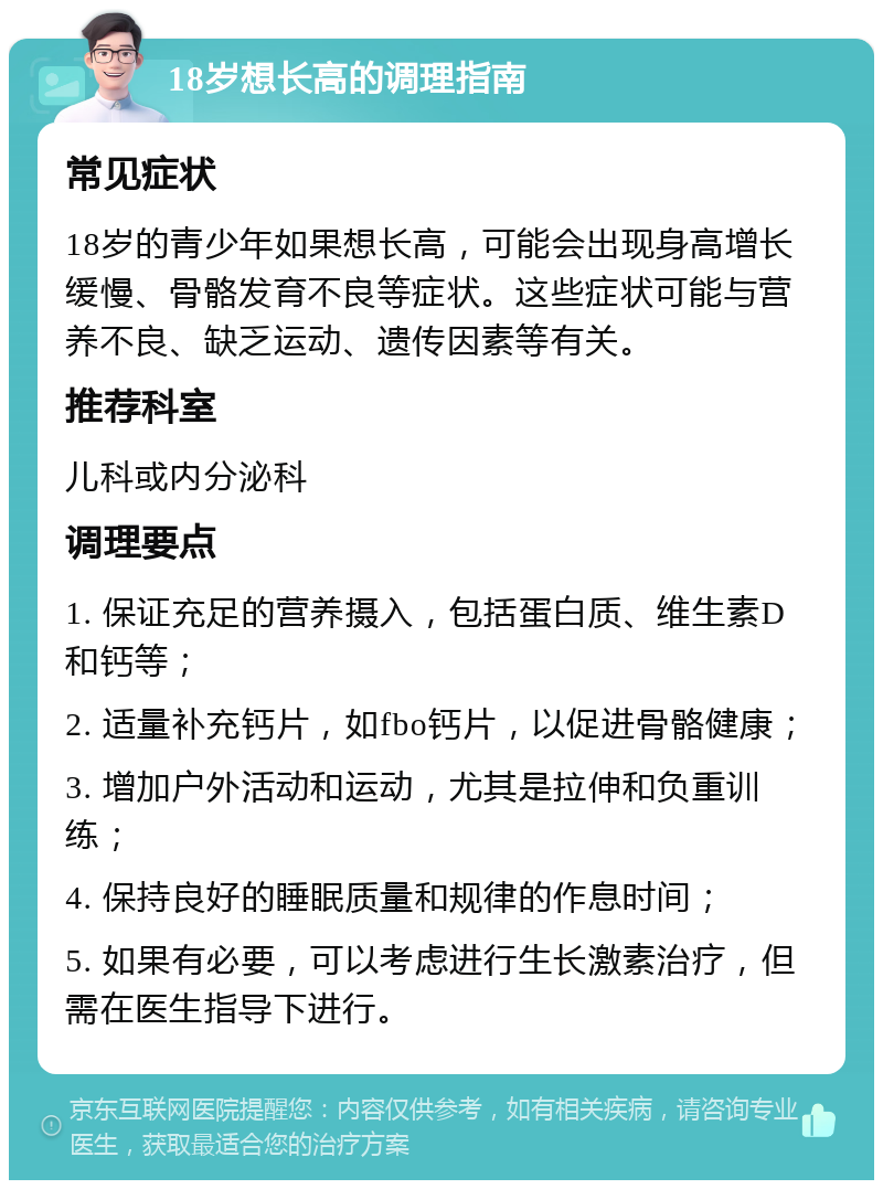 18岁想长高的调理指南 常见症状 18岁的青少年如果想长高，可能会出现身高增长缓慢、骨骼发育不良等症状。这些症状可能与营养不良、缺乏运动、遗传因素等有关。 推荐科室 儿科或内分泌科 调理要点 1. 保证充足的营养摄入，包括蛋白质、维生素D和钙等； 2. 适量补充钙片，如fbo钙片，以促进骨骼健康； 3. 增加户外活动和运动，尤其是拉伸和负重训练； 4. 保持良好的睡眠质量和规律的作息时间； 5. 如果有必要，可以考虑进行生长激素治疗，但需在医生指导下进行。