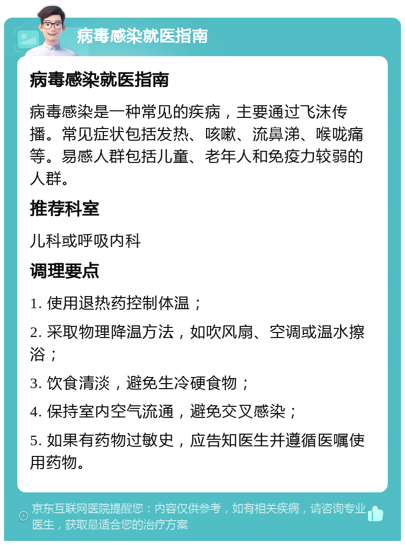 病毒感染就医指南 病毒感染就医指南 病毒感染是一种常见的疾病，主要通过飞沫传播。常见症状包括发热、咳嗽、流鼻涕、喉咙痛等。易感人群包括儿童、老年人和免疫力较弱的人群。 推荐科室 儿科或呼吸内科 调理要点 1. 使用退热药控制体温； 2. 采取物理降温方法，如吹风扇、空调或温水擦浴； 3. 饮食清淡，避免生冷硬食物； 4. 保持室内空气流通，避免交叉感染； 5. 如果有药物过敏史，应告知医生并遵循医嘱使用药物。