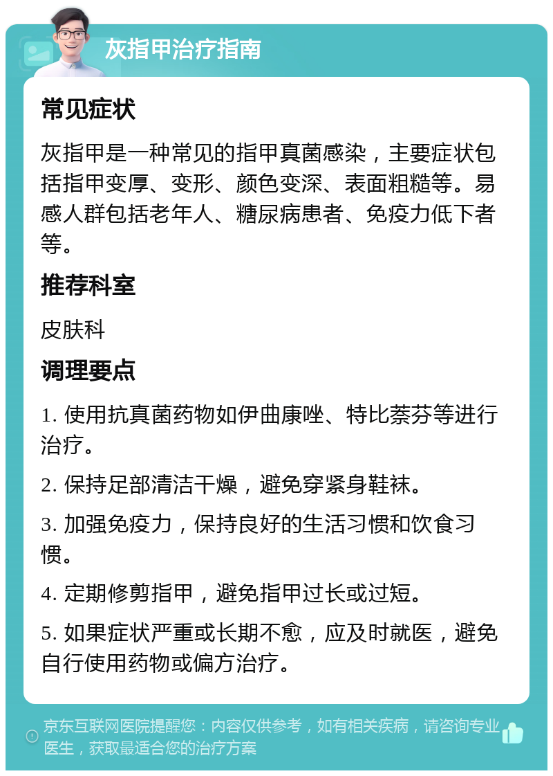 灰指甲治疗指南 常见症状 灰指甲是一种常见的指甲真菌感染，主要症状包括指甲变厚、变形、颜色变深、表面粗糙等。易感人群包括老年人、糖尿病患者、免疫力低下者等。 推荐科室 皮肤科 调理要点 1. 使用抗真菌药物如伊曲康唑、特比萘芬等进行治疗。 2. 保持足部清洁干燥，避免穿紧身鞋袜。 3. 加强免疫力，保持良好的生活习惯和饮食习惯。 4. 定期修剪指甲，避免指甲过长或过短。 5. 如果症状严重或长期不愈，应及时就医，避免自行使用药物或偏方治疗。