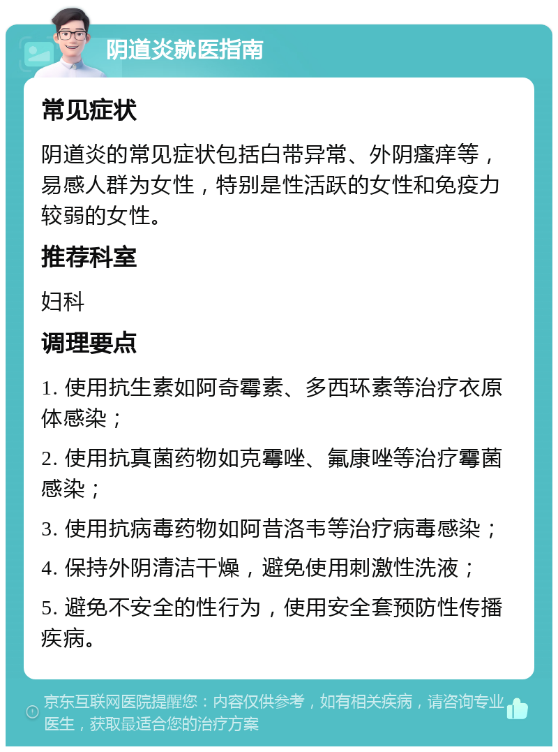 阴道炎就医指南 常见症状 阴道炎的常见症状包括白带异常、外阴瘙痒等，易感人群为女性，特别是性活跃的女性和免疫力较弱的女性。 推荐科室 妇科 调理要点 1. 使用抗生素如阿奇霉素、多西环素等治疗衣原体感染； 2. 使用抗真菌药物如克霉唑、氟康唑等治疗霉菌感染； 3. 使用抗病毒药物如阿昔洛韦等治疗病毒感染； 4. 保持外阴清洁干燥，避免使用刺激性洗液； 5. 避免不安全的性行为，使用安全套预防性传播疾病。