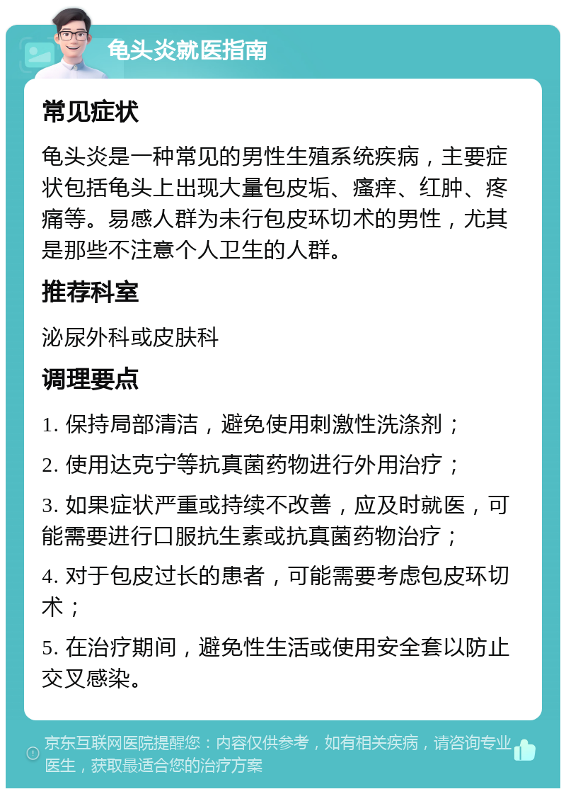 龟头炎就医指南 常见症状 龟头炎是一种常见的男性生殖系统疾病，主要症状包括龟头上出现大量包皮垢、瘙痒、红肿、疼痛等。易感人群为未行包皮环切术的男性，尤其是那些不注意个人卫生的人群。 推荐科室 泌尿外科或皮肤科 调理要点 1. 保持局部清洁，避免使用刺激性洗涤剂； 2. 使用达克宁等抗真菌药物进行外用治疗； 3. 如果症状严重或持续不改善，应及时就医，可能需要进行口服抗生素或抗真菌药物治疗； 4. 对于包皮过长的患者，可能需要考虑包皮环切术； 5. 在治疗期间，避免性生活或使用安全套以防止交叉感染。