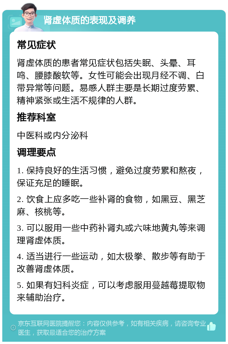 肾虚体质的表现及调养 常见症状 肾虚体质的患者常见症状包括失眠、头晕、耳鸣、腰膝酸软等。女性可能会出现月经不调、白带异常等问题。易感人群主要是长期过度劳累、精神紧张或生活不规律的人群。 推荐科室 中医科或内分泌科 调理要点 1. 保持良好的生活习惯，避免过度劳累和熬夜，保证充足的睡眠。 2. 饮食上应多吃一些补肾的食物，如黑豆、黑芝麻、核桃等。 3. 可以服用一些中药补肾丸或六味地黄丸等来调理肾虚体质。 4. 适当进行一些运动，如太极拳、散步等有助于改善肾虚体质。 5. 如果有妇科炎症，可以考虑服用蔓越莓提取物来辅助治疗。