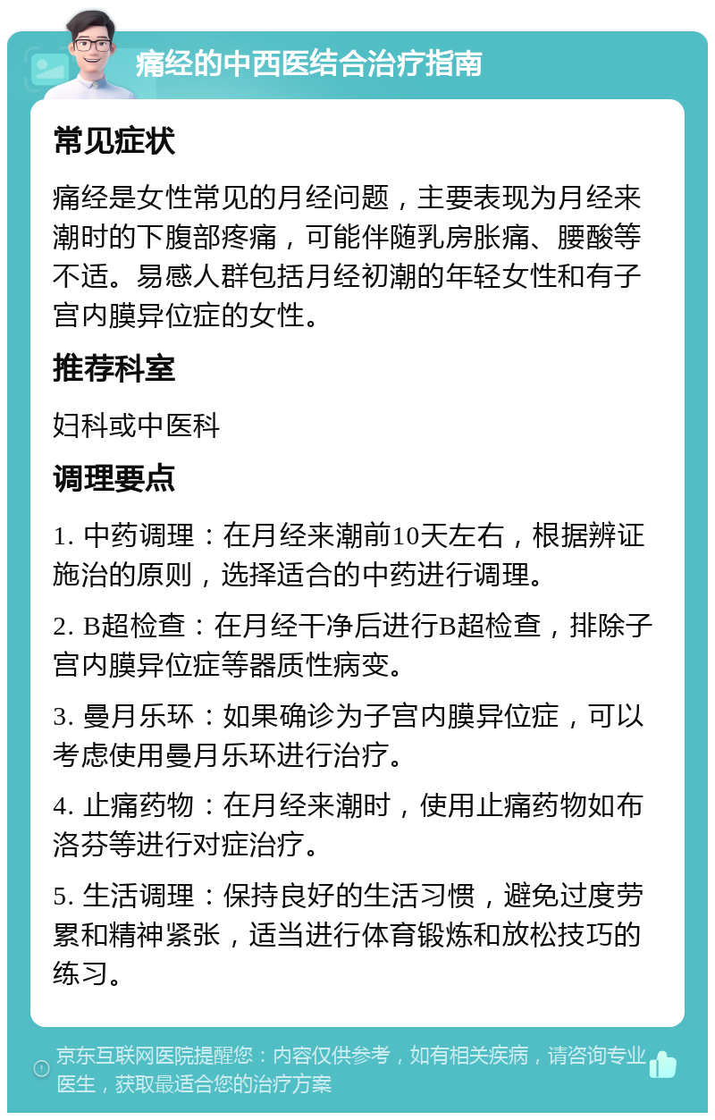 痛经的中西医结合治疗指南 常见症状 痛经是女性常见的月经问题，主要表现为月经来潮时的下腹部疼痛，可能伴随乳房胀痛、腰酸等不适。易感人群包括月经初潮的年轻女性和有子宫内膜异位症的女性。 推荐科室 妇科或中医科 调理要点 1. 中药调理：在月经来潮前10天左右，根据辨证施治的原则，选择适合的中药进行调理。 2. B超检查：在月经干净后进行B超检查，排除子宫内膜异位症等器质性病变。 3. 曼月乐环：如果确诊为子宫内膜异位症，可以考虑使用曼月乐环进行治疗。 4. 止痛药物：在月经来潮时，使用止痛药物如布洛芬等进行对症治疗。 5. 生活调理：保持良好的生活习惯，避免过度劳累和精神紧张，适当进行体育锻炼和放松技巧的练习。