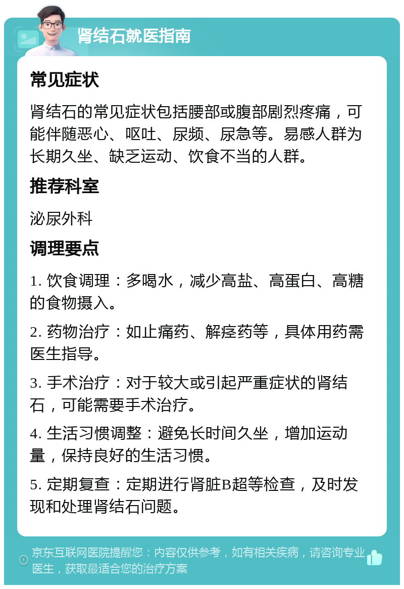 肾结石就医指南 常见症状 肾结石的常见症状包括腰部或腹部剧烈疼痛，可能伴随恶心、呕吐、尿频、尿急等。易感人群为长期久坐、缺乏运动、饮食不当的人群。 推荐科室 泌尿外科 调理要点 1. 饮食调理：多喝水，减少高盐、高蛋白、高糖的食物摄入。 2. 药物治疗：如止痛药、解痉药等，具体用药需医生指导。 3. 手术治疗：对于较大或引起严重症状的肾结石，可能需要手术治疗。 4. 生活习惯调整：避免长时间久坐，增加运动量，保持良好的生活习惯。 5. 定期复查：定期进行肾脏B超等检查，及时发现和处理肾结石问题。