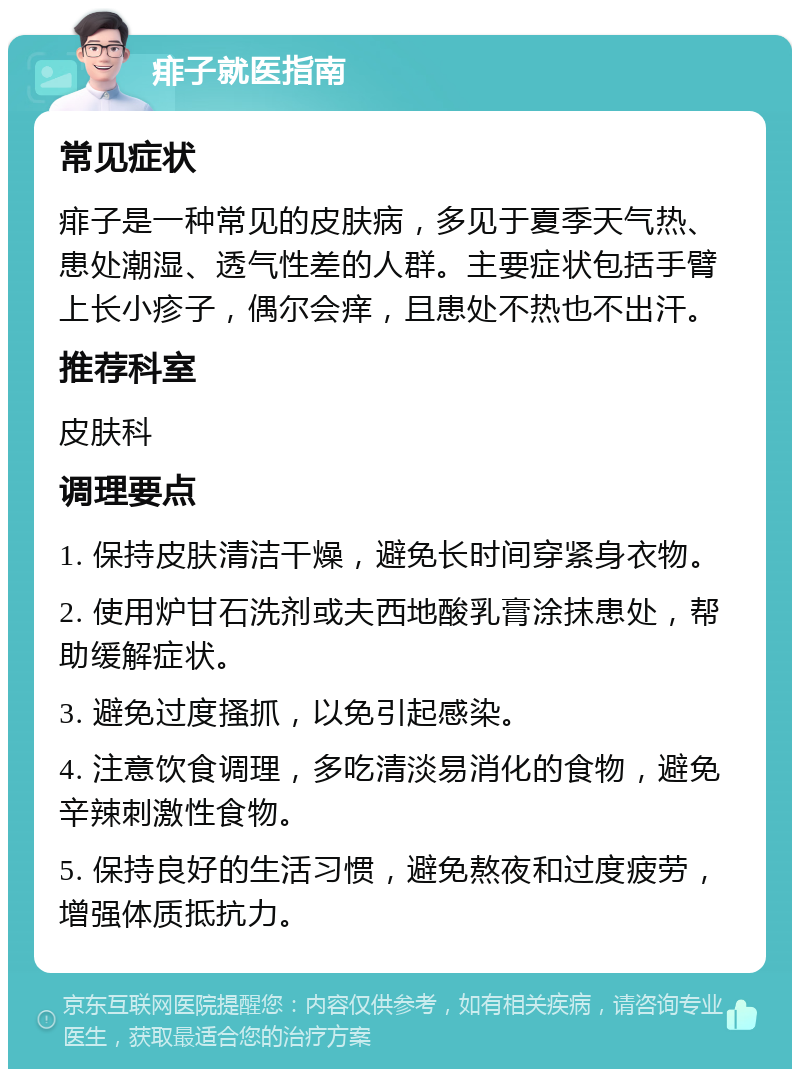 痱子就医指南 常见症状 痱子是一种常见的皮肤病，多见于夏季天气热、患处潮湿、透气性差的人群。主要症状包括手臂上长小疹子，偶尔会痒，且患处不热也不出汗。 推荐科室 皮肤科 调理要点 1. 保持皮肤清洁干燥，避免长时间穿紧身衣物。 2. 使用炉甘石洗剂或夫西地酸乳膏涂抹患处，帮助缓解症状。 3. 避免过度搔抓，以免引起感染。 4. 注意饮食调理，多吃清淡易消化的食物，避免辛辣刺激性食物。 5. 保持良好的生活习惯，避免熬夜和过度疲劳，增强体质抵抗力。