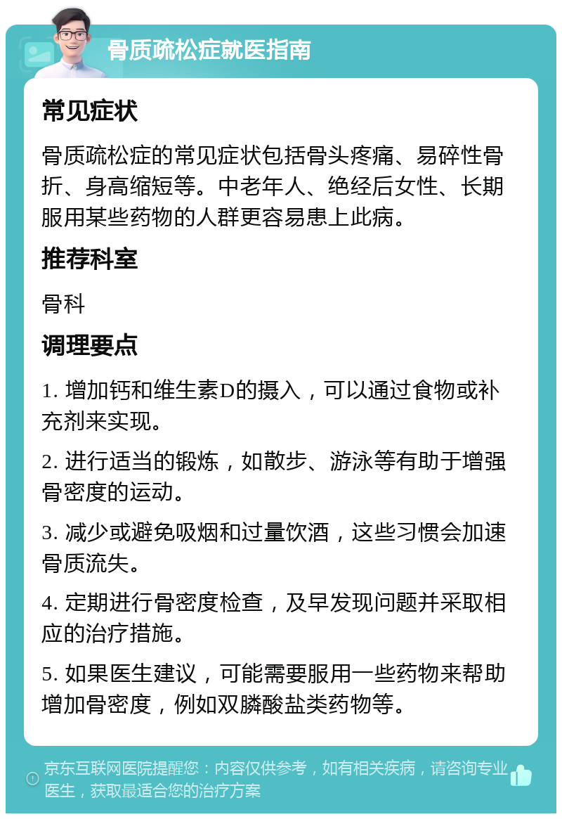 骨质疏松症就医指南 常见症状 骨质疏松症的常见症状包括骨头疼痛、易碎性骨折、身高缩短等。中老年人、绝经后女性、长期服用某些药物的人群更容易患上此病。 推荐科室 骨科 调理要点 1. 增加钙和维生素D的摄入，可以通过食物或补充剂来实现。 2. 进行适当的锻炼，如散步、游泳等有助于增强骨密度的运动。 3. 减少或避免吸烟和过量饮酒，这些习惯会加速骨质流失。 4. 定期进行骨密度检查，及早发现问题并采取相应的治疗措施。 5. 如果医生建议，可能需要服用一些药物来帮助增加骨密度，例如双膦酸盐类药物等。