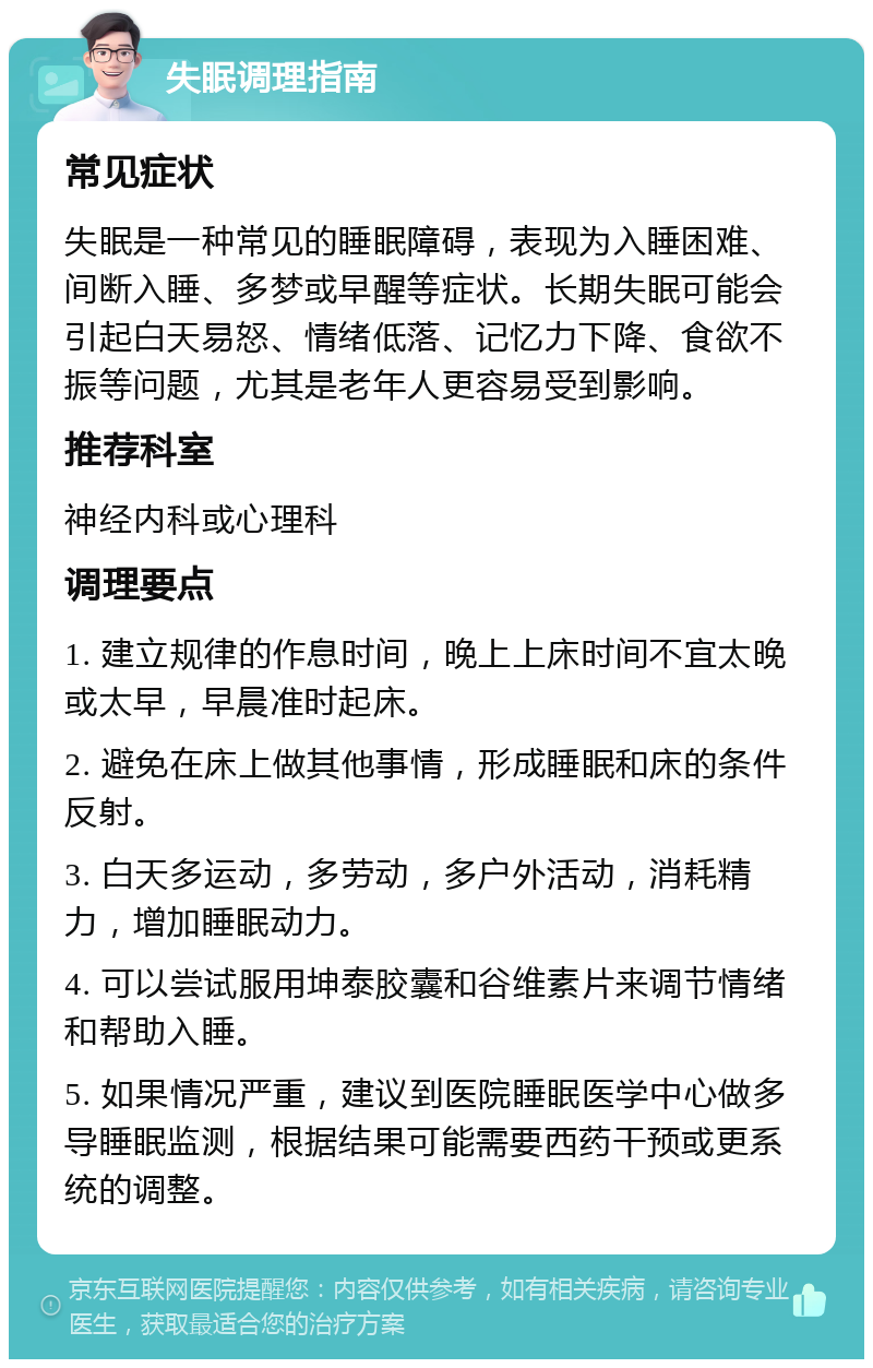 失眠调理指南 常见症状 失眠是一种常见的睡眠障碍，表现为入睡困难、间断入睡、多梦或早醒等症状。长期失眠可能会引起白天易怒、情绪低落、记忆力下降、食欲不振等问题，尤其是老年人更容易受到影响。 推荐科室 神经内科或心理科 调理要点 1. 建立规律的作息时间，晚上上床时间不宜太晚或太早，早晨准时起床。 2. 避免在床上做其他事情，形成睡眠和床的条件反射。 3. 白天多运动，多劳动，多户外活动，消耗精力，增加睡眠动力。 4. 可以尝试服用坤泰胶囊和谷维素片来调节情绪和帮助入睡。 5. 如果情况严重，建议到医院睡眠医学中心做多导睡眠监测，根据结果可能需要西药干预或更系统的调整。