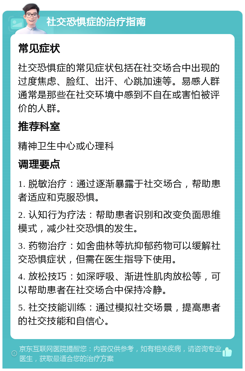 社交恐惧症的治疗指南 常见症状 社交恐惧症的常见症状包括在社交场合中出现的过度焦虑、脸红、出汗、心跳加速等。易感人群通常是那些在社交环境中感到不自在或害怕被评价的人群。 推荐科室 精神卫生中心或心理科 调理要点 1. 脱敏治疗：通过逐渐暴露于社交场合，帮助患者适应和克服恐惧。 2. 认知行为疗法：帮助患者识别和改变负面思维模式，减少社交恐惧的发生。 3. 药物治疗：如舍曲林等抗抑郁药物可以缓解社交恐惧症状，但需在医生指导下使用。 4. 放松技巧：如深呼吸、渐进性肌肉放松等，可以帮助患者在社交场合中保持冷静。 5. 社交技能训练：通过模拟社交场景，提高患者的社交技能和自信心。