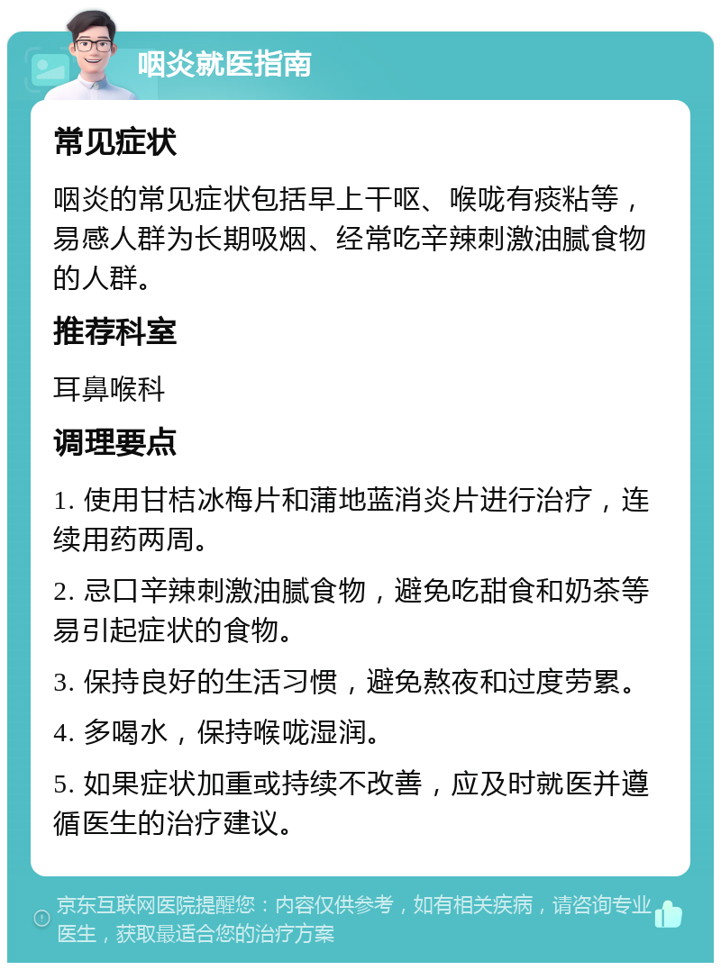 咽炎就医指南 常见症状 咽炎的常见症状包括早上干呕、喉咙有痰粘等，易感人群为长期吸烟、经常吃辛辣刺激油腻食物的人群。 推荐科室 耳鼻喉科 调理要点 1. 使用甘桔冰梅片和蒲地蓝消炎片进行治疗，连续用药两周。 2. 忌口辛辣刺激油腻食物，避免吃甜食和奶茶等易引起症状的食物。 3. 保持良好的生活习惯，避免熬夜和过度劳累。 4. 多喝水，保持喉咙湿润。 5. 如果症状加重或持续不改善，应及时就医并遵循医生的治疗建议。