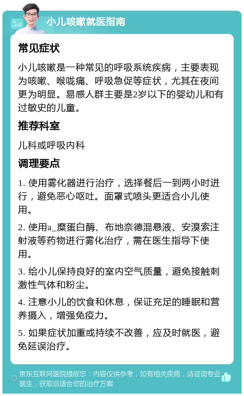 小儿咳嗽就医指南 常见症状 小儿咳嗽是一种常见的呼吸系统疾病，主要表现为咳嗽、喉咙痛、呼吸急促等症状，尤其在夜间更为明显。易感人群主要是2岁以下的婴幼儿和有过敏史的儿童。 推荐科室 儿科或呼吸内科 调理要点 1. 使用雾化器进行治疗，选择餐后一到两小时进行，避免恶心呕吐。面罩式喷头更适合小儿使用。 2. 使用a_糜蛋白酶、布地奈德混悬液、安溴索注射液等药物进行雾化治疗，需在医生指导下使用。 3. 给小儿保持良好的室内空气质量，避免接触刺激性气体和粉尘。 4. 注意小儿的饮食和休息，保证充足的睡眠和营养摄入，增强免疫力。 5. 如果症状加重或持续不改善，应及时就医，避免延误治疗。