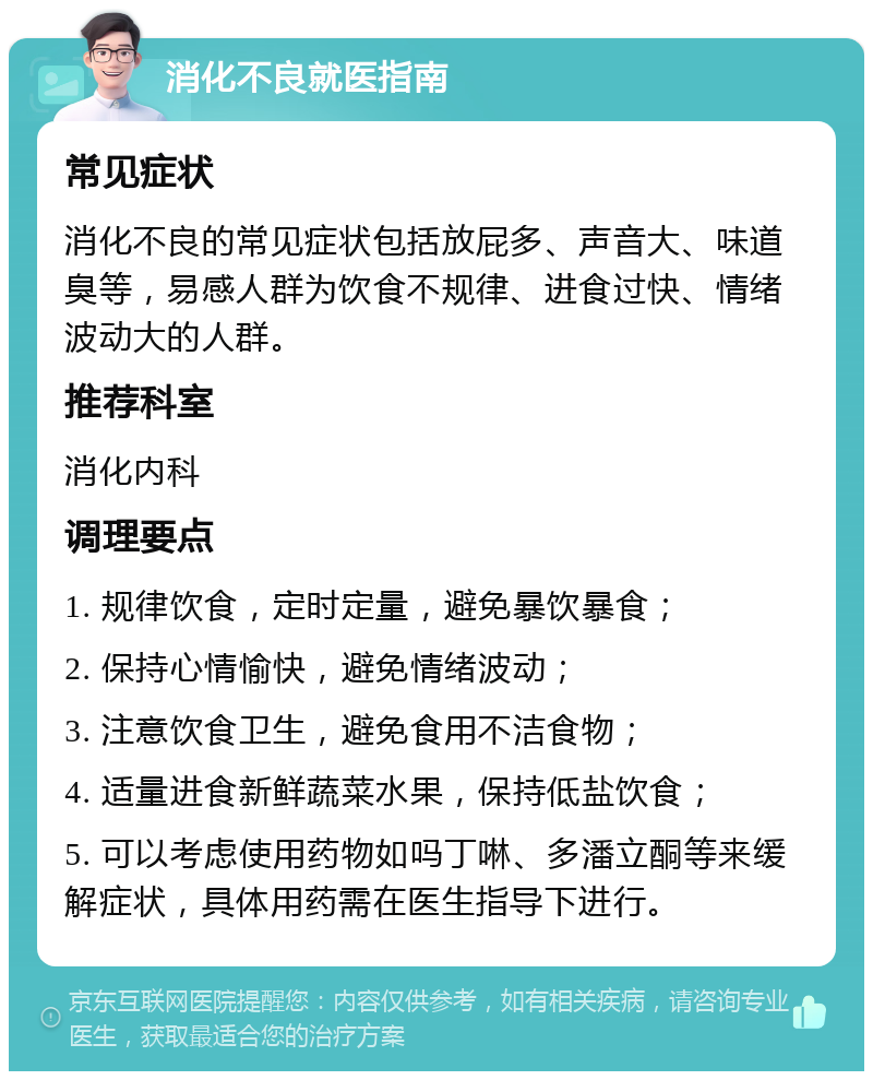 消化不良就医指南 常见症状 消化不良的常见症状包括放屁多、声音大、味道臭等，易感人群为饮食不规律、进食过快、情绪波动大的人群。 推荐科室 消化内科 调理要点 1. 规律饮食，定时定量，避免暴饮暴食； 2. 保持心情愉快，避免情绪波动； 3. 注意饮食卫生，避免食用不洁食物； 4. 适量进食新鲜蔬菜水果，保持低盐饮食； 5. 可以考虑使用药物如吗丁啉、多潘立酮等来缓解症状，具体用药需在医生指导下进行。