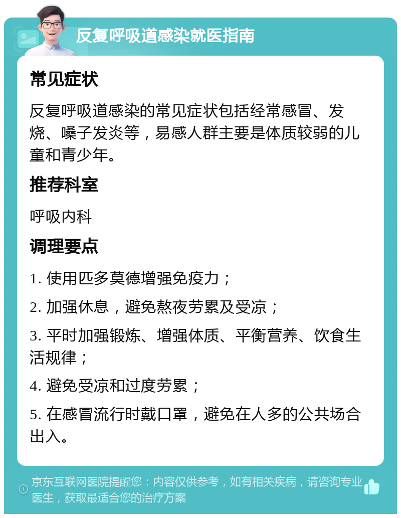 反复呼吸道感染就医指南 常见症状 反复呼吸道感染的常见症状包括经常感冒、发烧、嗓子发炎等，易感人群主要是体质较弱的儿童和青少年。 推荐科室 呼吸内科 调理要点 1. 使用匹多莫德增强免疫力； 2. 加强休息，避免熬夜劳累及受凉； 3. 平时加强锻炼、增强体质、平衡营养、饮食生活规律； 4. 避免受凉和过度劳累； 5. 在感冒流行时戴口罩，避免在人多的公共场合出入。