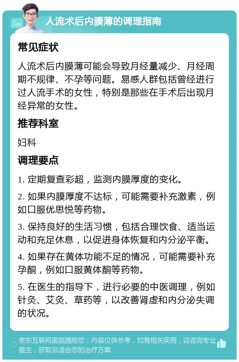 人流术后内膜薄的调理指南 常见症状 人流术后内膜薄可能会导致月经量减少、月经周期不规律、不孕等问题。易感人群包括曾经进行过人流手术的女性，特别是那些在手术后出现月经异常的女性。 推荐科室 妇科 调理要点 1. 定期复查彩超，监测内膜厚度的变化。 2. 如果内膜厚度不达标，可能需要补充激素，例如口服优思悦等药物。 3. 保持良好的生活习惯，包括合理饮食、适当运动和充足休息，以促进身体恢复和内分泌平衡。 4. 如果存在黄体功能不足的情况，可能需要补充孕酮，例如口服黄体酮等药物。 5. 在医生的指导下，进行必要的中医调理，例如针灸、艾灸、草药等，以改善肾虚和内分泌失调的状况。