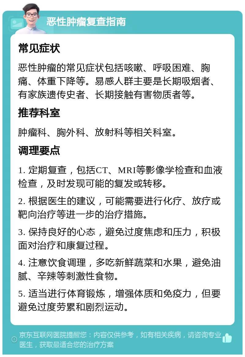 恶性肿瘤复查指南 常见症状 恶性肿瘤的常见症状包括咳嗽、呼吸困难、胸痛、体重下降等。易感人群主要是长期吸烟者、有家族遗传史者、长期接触有害物质者等。 推荐科室 肿瘤科、胸外科、放射科等相关科室。 调理要点 1. 定期复查，包括CT、MRI等影像学检查和血液检查，及时发现可能的复发或转移。 2. 根据医生的建议，可能需要进行化疗、放疗或靶向治疗等进一步的治疗措施。 3. 保持良好的心态，避免过度焦虑和压力，积极面对治疗和康复过程。 4. 注意饮食调理，多吃新鲜蔬菜和水果，避免油腻、辛辣等刺激性食物。 5. 适当进行体育锻炼，增强体质和免疫力，但要避免过度劳累和剧烈运动。